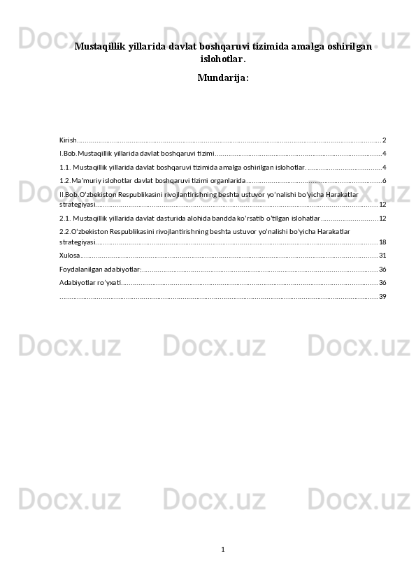 Mustaqillik yillarida davlat boshqaruvi tizimida amalga oshirilgan
islohotlar.
Mundarija:
Kirish ............................................................................................................................................................ 2
I.Bob.Mustaqillik yillarida davlat boshqaruvi tizimi ..................................................................................... 4
1.1. Mustaqillik yillarida davlat boshqaruvi tizimida amalga oshirilgan islohotlar. ...................................... 4
1.2.Ma'muriy islohotlar davlat boshqaruvi tizimi organlarida ..................................................................... 6
II.Bob.O‘zbekiston Respublikasini rivojlantirishning beshta ustuvor yo‘nalishi bo‘yicha Harakatlar 
strategiyasi. ............................................................................................................................................... 12
2.1. Mustaqillik yillarida davlat dasturida alohida bandda ko‘rsatib o‘tilgan islohatlar ............................. 12
2.2.O‘zbekiston Respublikasini rivojlantirishning beshta ustuvor yo‘nalishi bo‘yicha Harakatlar 
strategiyasi. ............................................................................................................................................... 18
Xulosa ........................................................................................................................................................ 31
Foydalanilgan adabiyotlar: ........................................................................................................................ 36
Adabiyotlar ro’yxati ................................................................................................................................... 36
................................................................................................................................................................... 39
1 