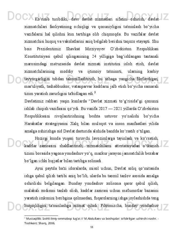 Ko‘rinib   turibdiki,   davr   davlat   xizmatlari   sifatini   oshirish,   davlat
xizmatchilari   faoliyatining   ochiqligi   va   qonuniyligini   ta'minlash   bo‘yicha
vazifalarni   hal   qilishni   kun   tartibiga   olib   chiqmoqda.   Bu   vazifalar   davlat
xizmatchisi huquq va vakolatlarini aniq belgilab berishni taqozo etayapti. Shu
bois   Prezidentimiz   Shavkat   Mirziyoyev   O‘zbekiston   Respublikasi
Konstitutsiyasi   qabul   qilinganining   24   yilligiga   bag‘ishlangan   tantanali
marosimdagi   ma'ruzasida   davlat   xizmati   institutini   isloh   etish,   davlat
xizmatchilarining   moddiy   va   ijtimoiy   ta'minoti,   ularning   kasbiy
tayyorgarligini   tubdan   takomillashtirish,   bu   sohaga   yangicha   fikrlaydigan,
mas'uliyatli, tashabbuskor, vatanparvar kadrlarni jalb etish bo‘yicha samarali
tizim yaratish zarurligini ta'kidlagan edi. 3
Davlatimiz   rahbari   yaqin   kunlarda   “Davlat   xizmati   to‘g‘risida”gi   qonunni
ishlab chiqish vazifasini qo‘ydi. Bu vazifa 2017 — 2021 yillarda O‘zbekiston
Respublikasini   rivojlantirishning   beshta   ustuvor   yo‘nalishi   bo‘yicha
Harakatlar   strategiyasini   Xalq   bilan   muloqot   va   inson   manfaatlari   yilida
amalga oshirishga oid Davlat dasturida alohida bandda ko‘rsatib o‘tilgan.
Hozirgi   kunda   yuqori   turuvchi   lavozimlarga   tayinlash   va   ko‘rsatish,
kadrlar   zaxirasini   shakllantirish,   xizmatchilarni   attestatsiyadan   o‘tkazish
tizimi borasida yagona yondashuv yo‘q, mazkur jarayon jamoatchilik bexabar
bo‘lgan ichki hujjatlar bilan tartibga solinadi.  
Ayni   paytda   ba'zi   idoralarda,   misol   uchun,   Davlat   soliq   qo‘mitasida
ishga qabul qilish tartibi aniq bo‘lib, ularda bu taomil tanlov asosida amalga
oshirilishi   belgilangan.   Bunday   yondashuv   xolisona   qaror   qabul   qilish,
malakali   xodimni   tanlab   olish,   kadrlar   zaxirasi   uchun   ma'lumotlar   bazasini
yaratish imkonini beribgina qolmasdan, fuqarolarning ishga joylashishda teng
huquqliligini   ta'minlashga   xizmat   qiladi.   Fikrimizcha,   bunday   yondashuv
3
  Mustaqillik: Izohli ilmiy-ommabop lug‘at // M.Abdullaev va boshqalar: to‘ldirilgan uchinchi nashr. -
Toshkent: Sharq, 2006. 
11 