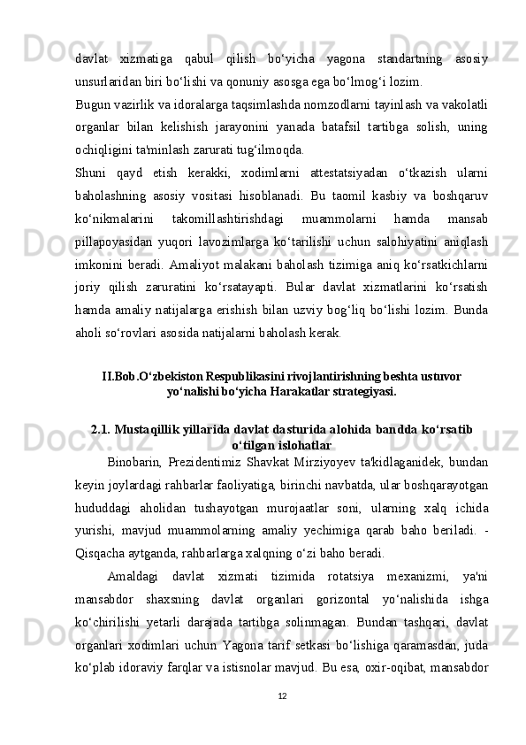 davlat   xizmatiga   qabul   qilish   bo‘yicha   yagona   standartning   asosiy
unsurlaridan biri bo‘lishi va qonuniy asosga ega bo‘lmog‘i lozim.
Bugun vazirlik va idoralarga taqsimlashda nomzodlarni tayinlash va vakolatli
organlar   bilan   kelishish   jarayonini   yanada   batafsil   tartibga   solish,   uning
ochiqligini ta'minlash zarurati tug‘ilmoqda.  
Shuni   qayd   etish   kerakki,   xodimlarni   attestatsiyadan   o‘tkazish   ularni
baholashning   asosiy   vositasi   hisoblanadi.   Bu   taomil   kasbiy   va   boshqaruv
ko‘nikmalarini   takomillashtirishdagi   muammolarni   hamda   mansab
pillapoyasidan   yuqori   lavozimlarga   ko‘tarilishi   uchun   salohiyatini   aniqlash
imkonini   beradi.   Amaliyot   malakani  baholash   tizimiga   aniq  ko‘rsatkichlarni
joriy   qilish   zaruratini   ko‘rsatayapti.   Bular   davlat   xizmatlarini   ko‘rsatish
hamda amaliy  natijalarga erishish  bilan  uzviy bog‘liq bo‘lishi  lozim. Bunda
aholi so‘rovlari asosida natijalarni baholash kerak.
II.Bob.O‘zbekiston Respublikasini rivojlantirishning beshta ustuvor
yo‘nalishi bo‘yicha Harakatlar strategiyasi.
2.1. Mustaqillik yillarida davlat dasturida alohida bandda ko‘rsatib
o‘tilgan islohatlar
Binobarin,   Prezidentimiz   Shavkat   Mirziyoyev   ta'kidlaganidek,   bundan
keyin joylardagi rahbarlar faoliyatiga, birinchi navbatda, ular boshqarayotgan
hududdagi   aholidan   tushayotgan   murojaatlar   soni,   ularning   xalq   ichida
yurishi,   mavjud   muammolarning   amaliy   yechimiga   qarab   baho   beriladi.   -
Qisqacha aytganda,  rahbarlarga  xalqning o‘zi baho  beradi.
Amaldagi   davlat   xizmati   tizimida   rotatsiya   mexanizmi,   ya'ni
mansabdor   shaxsning   davlat   organlari   gorizontal   yo‘nalishida   ishga
ko‘chirilishi   yetarli   darajada   tartibga   solinmagan.   Bundan   tashqari,   davlat
organlari   xodimlari   uchun   Yagona   tarif   setkasi   bo‘lishiga   qaramasdan,   juda
ko‘plab idoraviy farqlar va  istisnolar mavjud. Bu esa,  oxir-oqibat, mansabdor
12 