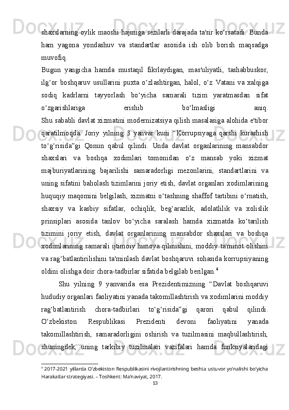 shaxslarning oylik maoshi hajmiga sezilarli darajada ta'sir ko‘rsatadi. Bunda
ham   yagona   yondashuv   va   standartlar   asosida   ish   olib   borish   maqsadga
muvofiq.
Bugun   yangicha   hamda   mustaqil   fikrlaydigan,   mas'uliyatli,   tashabbuskor,
ilg‘or   boshqaruv   usullarini   puxta   o‘zlashtirgan,   halol,   o‘z   Vatani   va   xalqiga
sodiq   kadrlarni   tayyorlash   bo‘yicha   samarali   tizim   yaratmasdan   sifat
o‘zgarishlariga   erishib   bo‘lmasligi   aniq.
Shu sababli davlat xizmatini modernizatsiya qilish masalasiga alohida e'tibor
qaratilmoqda.   Joriy   yilning   3   yanvar   kuni   “Korrupsiyaga   qarshi   kurashish
to‘g‘risida”gi   Qonun   qabul   qilindi.   Unda   davlat   organlarining   mansabdor
shaxslari   va   boshqa   xodimlari   tomonidan   o‘z   mansab   yoki   xizmat
majburiyatlarining   bajarilishi   samaradorligi   mezonlarini,   standartlarini   va
uning sifatini baholash tizimlarini joriy etish, davlat organlari xodimlarining
huquqiy  maqomini  belgilash,  xizmatni  o‘tashning  shaffof  tartibini  o‘rnatish,
shaxsiy   va   kasbiy   sifatlar,   ochiqlik,   beg‘arazlik,   adolatlilik   va   xolislik
prinsiplari   asosida   tanlov   bo‘yicha   saralash   hamda   xizmatda   ko‘tarilish
tizimini   joriy   etish,   davlat   organlarining   mansabdor   shaxslari   va   boshqa
xodimlarining samarali ijtimoiy himoya qilinishini, moddiy ta'minot olishini
va rag‘batlantirilishini ta'minlash davlat boshqaruvi sohasida korrupsiyaning
oldini olishga doir chora-tadbirlar sifatida belgilab berilgan. 4
Shu   yilning   9   yanvarida   esa   Prezidentimizning   “Davlat   bosh qaruvi
hududiy organlari faoliyatini yanada takomillashtirish va xodimlarini moddiy
rag‘batlantirish   chora-tadbirlari   to‘g‘risida”gi   qarori   qabul   qilindi.
O‘zbekiston   Respublikasi   Prezidenti   devoni   faoliyatini   yanada
takomillashtirish,   samaradorligini   oshirish   va   tuzilmasini   maqbullashtirish,
shuningdek,   uning   tarkibiy   tuzilmalari   vazifalari   hamda   funksiyalaridagi
4
  2017-2021 yillarda O‘zbekiston Respublikasini rivojlantirishning beshta ustuvor yo‘nalishi bo‘yicha
Harakatlar strategiyasi. – Toshkent: Ma’naviyat, 2017.
13 