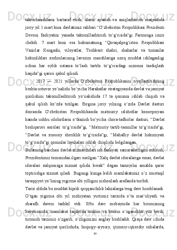 takrorlanishlarni   bartaraf   etish,   ularni   ajratish   va   aniqlashtirish   maqsadida
joriy yil 1 mart kuni davlatimiz  rahbari “O‘zbekiston Respublikasi  Prezidenti
Devoni   faoliyatini   yanada   takomillashtirish   to‘g‘risida”gi   Farmonga   imzo
chekdi.   7   mart   kuni   esa   hukumatning   “Qoraqalpog‘iston   Respublikasi
Vazirlar   Kengashi,   viloyatlar,   Toshkent   shahri,   shaharlar   va   tumanlar
hokimliklari   xodimlarining   lavozim   maoshlariga   uzoq   muddat   ishlaganligi
uchun   har   oylik   ustama   to‘lash   tartibi   to‘g‘risidagi   nizomni   tasdiqlash
haqida”gi qarori qabul qilindi.  
2017   —   2021   yillarda   O‘zbekiston   Respublikasini   rivojlantirishning
beshta ustuvor yo‘nalishi bo‘yicha Harakatlar strategiyasida davlat va jamiyat
qurilishini   takomillashtirish   yo‘nalishida   17   ta   qonunni   ishlab   chiqish   va
qabul   qilish   ko‘zda   tutilgan.   Birgina   joriy   yilning   o‘zida   Davlat   dasturi
doirasida   O‘zbekiston   Respublikasida   ma'muriy   islohotlar   konsepsiyasi
hamda ushbu islohotlarni o‘tkazish bo‘yicha chora-tadbirlar   dasturi, “Davlat
boshqaruvi   asoslari   to‘g‘risida”gi,   “Ma'muriy   tartib-taomillar   to‘g‘risida”gi,
“Davlat   va   xususiy   sheriklik   to‘g‘risida”gi,   “Mahalliy   davlat   hokimiyati
to‘g‘risida”gi qonunlar loyihalari  ishlab chiqilishi belgilangan.  
Bularning barchasi davlat xizmatchilari ish faoliyati samaradorligini oshirish,
Prezidentimiz tomonidan ilgari surilgan “Xalq davlat idoralariga emas, davlat
idoralari   xalqimizga   xizmat   qilishi   kerak”   degan   tamoyilni   amalda   qaror
toptirishga   xizmat   qiladi.   Bugungi   kunga   kelib   mamlakatimiz   o’z   mustaqil
taraqqiyot yo’lining yigirma olti yilligini nishonlash arafasida turibdi.
Tarix oldida bu muddat kiprik qoqqanchilik lahzalarga teng davr hisoblanadi.
O’tgan   yigirma   olti   yil   mohiyatan   yurtimiz   tarixida   o’ta   mas’uliyatli   va
sharafli   davrni   tashkil   etdi.   SHu   davr   mobaynida   har   birimizning
hayotimizda,   mamlakat   taqdirida   muhim   va   keskin   o’zgarishlar   yuz   berdi,
turmush  tarzimiz  o’zgarib, o’zligimizni  anglay boshladik.  Qisqa  davr  ichida
davlat   va   jamiyat   qurilishida,   huquqiy-siyosiy,   ijtimoiy-iqtisodiy   sohalarda,
14 