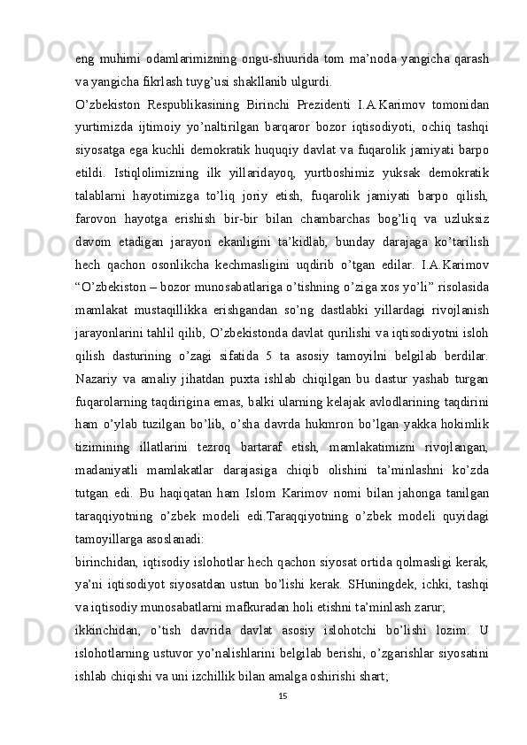 eng   muhimi   odamlarimizning   ongu-shuurida   tom   ma’noda   yangicha   qarash
va yangicha fikrlash tuyg’usi shakllanib ulgurdi.
O’zbekiston   Respublikasining   Birinchi   Prezidenti   I.A.Karimov   tomonidan
yurtimizda   ijtimoiy   yo’naltirilgan   barqaror   bozor   iqtisodiyoti,   ochiq   tashqi
siyosatga ega kuchli demokratik huquqiy davlat va fuqarolik jamiyati barpo
etildi.   Istiqlolimizning   ilk   yillaridayoq,   yurtboshimiz   yuksak   demokratik
talablarni   hayotimizga   to’liq   joriy   etish,   fuqarolik   jamiyati   barpo   qilish,
farovon   hayotga   erishish   bir-bir   bilan   chambarchas   bog’liq   va   uzluksiz
davom   etadigan   jarayon   ekanligini   ta’kidlab,   bunday   darajaga   ko’tarilish
hech   qachon   osonlikcha   kechmasligini   uqdirib   o’tgan   edilar.   I.A.Karimov
“O’zbekiston – bozor munosabatlariga o’tishning o’ziga xos yo’li” risolasida
mamlakat   mustaqillikka   erishgandan   so’ng   dastlabki   yillardagi   rivojlanish
jarayonlarini tahlil qilib, O’zbekistonda davlat qurilishi va iqtisodiyotni isloh
qilish   dasturining   o’zagi   sifatida   5   ta   asosiy   tamoyilni   belgilab   berdilar.
Nazariy   va   amaliy   jihatdan   puxta   ishlab   chiqilgan   bu   dastur   yashab   turgan
fuqarolarning taqdirigina emas, balki ularning kelajak avlodlarining taqdirini
ham   o’ylab   tuzilgan   bo’lib,   o’sha   davrda   hukmron   bo’lgan   yakka   hokimlik
tizimining   illatlarini   tezroq   bartaraf   etish,   mamlakatimizni   rivojlangan,
madaniyatli   mamlakatlar   darajasiga   chiqib   olishini   ta’minlashni   ko’zda
tutgan   edi.   Bu   haqiqatan   ham   Islom   Karimov   nomi   bilan   jahonga   tanilgan
taraqqiyotning   o’zbek   modeli   edi.Taraqqiyotning   o’zbek   modeli   quyidagi
tamoyillarga asoslanadi:
birinchidan, iqtisodiy islohotlar hech qachon siyosat ortida qolmasligi kerak,
ya’ni   iqtisodiyot   siyosatdan   ustun   bo’lishi   kerak.   SHuningdek,   ichki,   tashqi
va iqtisodiy munosabatlarni mafkuradan holi etishni ta’minlash zarur;
ikkinchidan,   o’tish   davrida   davlat   asosiy   islohotchi   bo’lishi   lozim.   U
islohotlarning ustuvor yo’nalishlarini belgilab berishi, o’zgarishlar siyosatini
ishlab chiqishi va uni izchillik bilan amalga oshirishi shart;
15