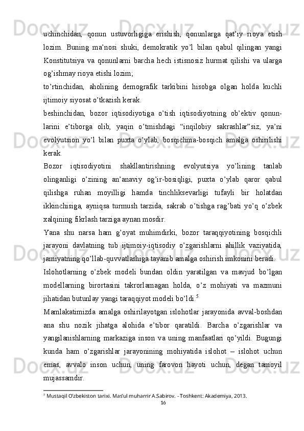 uchinchidan,   qonun   ustuvorligiga   erishish,   qonunlarga   qat’iy   rioya   etish
lozim.   Buning   ma’nosi   shuki,   demokratik   yo’l   bilan   qabul   qilingan   yangi
Konstitutsiya   va   qonunlarni   barcha   hech   istisnosiz   hurmat   qilishi   va   ularga
og’ishmay rioya etishi lozim;
to’rtinchidan,   aholining   demografik   tarkibini   hisobga   olgan   holda   kuchli
ijtimoiy siyosat o’tkazish kerak.
beshinchidan,   bozor   iqtisodiyotiga   o’tish   iqtisodiyotning   ob’ektiv   qonun-
larini   e’tiborga   olib,   yaqin   o’tmishdagi   “inqilobiy   sakrashlar”siz,   ya’ni
evolyutsion   yo’l   bilan   puxta   o’ylab,   bosqichma-bosqich   amalga   oshirilishi
kerak.
Bozor   iqtisodiyotini   shakllantirishning   evolyutsiya   yo’lining   tanlab
olinganligi   o’zining   an’anaviy   og’ir-bosiqligi,   puxta   o’ylab   qaror   qabul
qilishga   ruhan   moyilligi   hamda   tinchliksevarligi   tufayli   bir   holatdan
ikkinchisiga,   ayniqsa   turmush   tarzida,   sakrab   o’tishga   rag’bati   yo’q   o’zbek
xalqining fikrlash tarziga aynan mosdir.
Yana   shu   narsa   ham   g’oyat   muhimdirki,   bozor   taraqqiyotining   bosqichli
jarayoni   davlatning   tub   ijtimoiy-iqtisodiy   o’zgarishlarni   ahillik   vaziyatida,
jamiyatning qo’llab-quvvatlashiga tayanib amalga oshirish imkonini beradi.
Islohotlarning   o’zbek   modeli   bundan   oldin   yaratilgan   va   mavjud   bo’lgan
modellarning   birortasini   takrorlamagan   holda,   o’z   mohiyati   va   mazmuni
jihatidan butunlay yangi taraqqiyot modeli bo’ldi. 5
Mamlakatimizda   amalga   oshirilayotgan   islohotlar   jarayonida   avval-boshdan
ana   shu   nozik   jihatga   alohida   e’tibor   qaratildi.   Barcha   o’zgarishlar   va
yangilanishlarning   markaziga   inson   va   uning   manfaatlari   qo’yildi.   Bugungi
kunda   ham   o’zgarishlar   jarayonining   mohiyatida   islohot   –   islohot   uchun
emas,   avvalo   inson   uchun,   uning   farovon   hayoti   uchun,   degan   tamoyil
mujassamdir.
5
  Mustaqil O‘zbekiston tarixi. Mas’ul muharrir A.Sabirov. - Toshkent: Akademiya, 2013.
16 