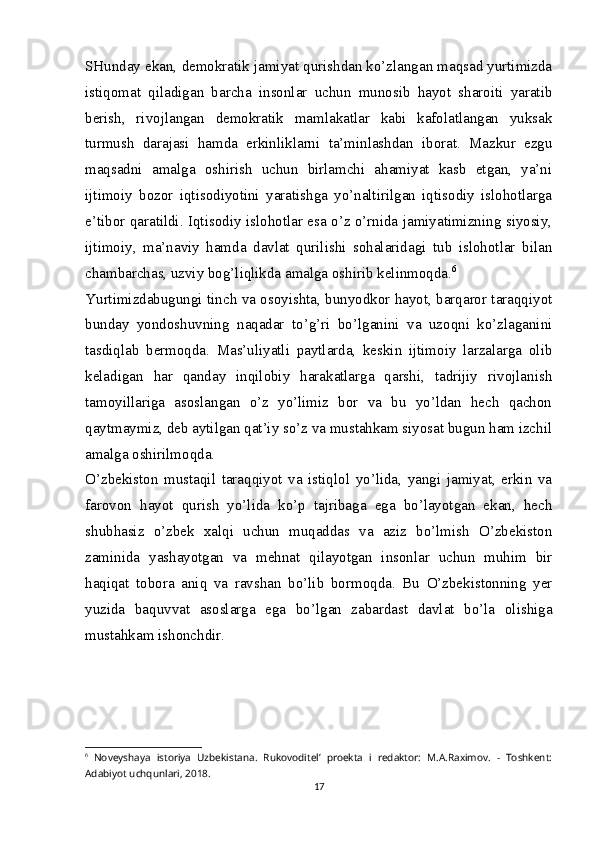 SHunday ekan, demokratik jamiyat qurishdan ko’zlangan maqsad yurtimizda
istiqomat   qiladigan   barcha   insonlar   uchun   munosib   hayot   sharoiti   yaratib
berish,   rivojlangan   demokratik   mamlakatlar   kabi   kafolatlangan   yuksak
turmush   darajasi   hamda   erkinliklarni   ta’minlashdan   iborat.   Mazkur   ezgu
maqsadni   amalga   oshirish   uchun   birlamchi   ahamiyat   kasb   etgan,   ya’ni
ijtimoiy   bozor   iqtisodiyotini   yaratishga   yo’naltirilgan   iqtisodiy   islohotlarga
e’tibor qaratildi. Iqtisodiy islohotlar esa o’z o’rnida jamiyatimizning siyosiy,
ijtimoiy,   ma’naviy   hamda   davlat   qurilishi   sohalaridagi   tub   islohotlar   bilan
chambarchas, uzviy bog’liqlikda amalga oshirib kelinmoqda. 6
Yurtimizdabugungi tinch va osoyishta, bunyodkor hayot, barqaror taraqqiyot
bunday   yondoshuvning   naqadar   to’g’ri   bo’lganini   va   uzoqni   ko’zlaganini
tasdiqlab   bermoqda.   Mas’uliyatli   paytlarda,   keskin   ijtimoiy   larzalarga   olib
keladigan   har   qanday   inqilobiy   harakatlarga   qarshi,   tadrijiy   rivojlanish
tamoyillariga   asoslangan   o’z   yo’limiz   bor   va   bu   yo’ldan   hech   qachon
qaytmaymiz, deb aytilgan qat’iy so’z va mustahkam siyosat bugun ham izchil
amalga oshirilmoqda.
O’zbekiston   mustaqil   taraqqiyot   va   istiqlol   yo’lida,   yangi   jamiyat,   erkin   va
farovon   hayot   qurish   yo’lida   ko’p   tajribaga   ega   bo’layotgan   ekan,   hech
shubhasiz   o’zbek   xalqi   uchun   muqaddas   va   aziz   bo’lmish   O’zbekiston
zaminida   yashayotgan   va   mehnat   qilayotgan   insonlar   uchun   muhim   bir
haqiqat   tobora   aniq   va   ravshan   bo’lib   bormoqda.   Bu   O’zbekistonning   yer
yuzida   baquvvat   asoslarga   ega   bo’lgan   zabardast   davlat   bo’la   olishiga
mustahkam ishonchdir.
6
  Noveyshaya   istoriya   Uzbekistana.   Rukovoditel’   proekta   i   redaktor:   M.A.Raximov.   -   Toshkent:
Adabiyot uchqunlari, 2018.
17