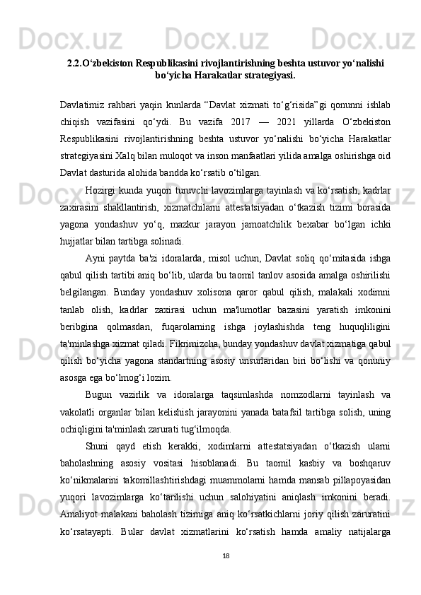 2.2.O‘zbekiston Respublikasini rivojlantirishning beshta ustuvor yo‘nalishi
bo‘yicha Harakatlar strategiyasi.
Davlatimiz   rahbari   yaqin   kunlarda   “Davlat   xizmati   to‘g‘risida”gi   qonunni   ishlab
chiqish   vazifasini   qo‘ydi.   Bu   vazifa   2017   —   2021   yillarda   O‘zbekiston
Respublikasini   rivojlantirishning   beshta   ustuvor   yo‘nalishi   bo‘yicha   Harakatlar
strategiyasini Xalq bilan muloqot va inson manfaatlari yilida amalga oshirishga oid
Davlat dasturida alohida bandda ko‘rsatib o‘tilgan.
Hozirgi kunda yuqori turuvchi lavozimlarga tayinlash va ko‘rsatish, kadrlar
zaxirasini   shakllantirish,   xizmatchilarni   attestatsiyadan   o‘tkazish   tizimi   borasida
yagona   yondashuv   yo‘q,   mazkur   jarayon   jamoatchilik   bexabar   bo‘lgan   ichki
hujjatlar bilan tartibga solinadi.  
Ayni   paytda   ba'zi   idoralarda,   misol   uchun,   Davlat   soliq   qo‘mitasida   ishga
qabul qilish tartibi aniq bo‘lib, ularda bu taomil  tanlov asosida  amalga oshirilishi
belgilangan.   Bunday   yondashuv   xolisona   qaror   qabul   qilish,   malakali   xodimni
tanlab   olish,   kadrlar   zaxirasi   uchun   ma'lumotlar   bazasini   yaratish   imkonini
beribgina   qolmasdan,   fuqarolarning   ishga   joylashishda   teng   huquqliligini
ta'minlashga  xizmat qiladi. Fikrimizcha, bunday yondashuv davlat xizmatiga qabul
qilish   bo‘yicha   yagona   standartning   asosiy   unsurlaridan   biri   bo‘lishi   va   qonuniy
asosga ega bo‘lmog‘i lozim.
Bugun   vazirlik   va   idoralarga   taqsimlashda   nomzodlarni   tayinlash   va
vakolatli   organlar   bilan   kelishish   jarayonini   yanada   batafsil   tartibga   solish,   uning
ochiqligini ta'minlash zarurati tug‘ilmoqda.  
Shuni   qayd   etish   kerakki,   xodimlarni   attestatsiyadan   o‘tkazish   ularni
baholashning   asosiy   vositasi   hisoblanadi.   Bu   taomil   kasbiy   va   boshqaruv
ko‘nikmalarini   takomillashtirishdagi   muammolarni   hamda   mansab   pillapoyasidan
yuqori   lavozimlarga   ko‘tarilishi   uchun   salohiyatini   aniqlash   imkonini   beradi.
Amaliyot   malakani   baholash   tizimiga   aniq   ko‘rsatkichlarni   joriy   qilish   zaruratini
ko‘rsatayapti.   Bular   davlat   xizmatlarini   ko‘rsatish   hamda   amaliy   natijalarga
18 