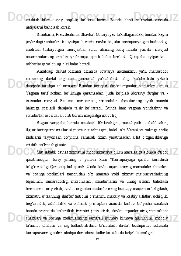 erishish   bilan   uzviy   bog‘liq   bo‘lishi   lozim.   Bunda   aholi   so‘rovlari   asosida
natijalarni baholash kerak.
Binobarin, Prezidentimiz Shavkat Mirziyoyev ta'kidlaganidek, bundan keyin
joylardagi rahbarlar faoliyatiga, birinchi navbatda, ular boshqarayotgan hududdagi
aholidan   tushayotgan   murojaatlar   soni,   ularning   xalq   ichida   yurishi,   mavjud
muammolarning   amaliy   yechimiga   qarab   baho   beriladi.   Qisqacha   aytganda,   -
rahbarlarga  xalqning o‘zi baho  beradi.
Amaldagi   davlat   xizmati   tizimida   rotatsiya   mexanizmi,   ya'ni   mansabdor
shaxsning   davlat   organlari   gorizontal   yo‘nalishida   ishga   ko‘chirilishi   yetarli
darajada   tartibga   solinmagan.   Bundan   tashqari,   davlat   organlari   xodimlari   uchun
Yagona   tarif   setkasi   bo‘lishiga   qaramasdan,   juda   ko‘plab   idoraviy   farqlar   va   -
istisnolar   mavjud.   Bu   esa,   oxir-oqibat,   mansabdor   shaxslarning   oylik   maoshi
hajmiga   sezilarli   darajada   ta'sir   ko‘rsatadi.   Bunda   ham   yagona   yondashuv   va
standartlar asosida ish olib borish maqsadga muvofiq.
Bugun   yangicha   hamda   mustaqil   fikrlaydigan,   mas'uliyatli,   tashabbuskor,
ilg‘or boshqaruv usullarini puxta o‘zlashtirgan, halol, o‘z   Vatani va xalqiga sodiq
kadrlarni   tayyorlash   bo‘yicha   samarali   tizim   yaratmasdan   sifat   o‘zgarishlariga
erishib bo‘lmasligi aniq.
Shu sababli davlat xizmatini modernizatsiya qilish masalasiga alohida e'tibor
qaratilmoqda.   Joriy   yilning   3   yanvar   kuni   “Korrupsiyaga   qarshi   kurashish
to‘g‘risida”gi Qonun qabul qilindi. Unda davlat organlarining mansabdor shaxslari
va   boshqa   xodimlari   tomonidan   o‘z   mansab   yoki   xizmat   majburiyatlarining
bajarilishi   samaradorligi   mezonlarini,   standartlarini   va   uning   sifatini   baholash
tizimlarini joriy etish, davlat organlari xodimlarining huquqiy maqomini belgilash,
xizmatni o‘tashning shaffof tartibini o‘rnatish, shaxsiy va kasbiy sifatlar, ochiqlik,
beg‘arazlik,   adolatlilik   va   xolislik   prinsiplari   asosida   tanlov   bo‘yicha   saralash
hamda   xizmatda   ko‘tarilish   tizimini   joriy   etish,   davlat   organlarining   mansabdor
shaxslari   va   boshqa   xodimlarining   samarali   ijtimoiy   himoya   qilinishini,   moddiy
ta'minot   olishini   va   rag‘batlantirilishini   ta'minlash   davlat   boshqaruvi   sohasida
korrupsiyaning oldini olishga doir chora-tadbirlar sifatida belgilab berilgan.
19 