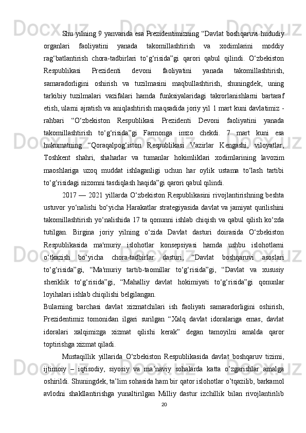Shu yilning 9 yanvarida esa Prezidentimizning “Davlat bosh qaruvi hududiy
organlari   faoliyatini   yanada   takomillashtirish   va   xodimlarini   moddiy
rag‘batlantirish   chora-tadbirlari   to‘g‘risida”gi   qarori   qabul   qilindi.   O‘zbekiston
Respublikasi   Prezidenti   devoni   faoliyatini   yanada   takomillashtirish,
samaradorligini   oshirish   va   tuzilmasini   maqbullashtirish,   shuningdek,   uning
tarkibiy   tuzilmalari   vazifalari   hamda   funksiyalaridagi   takrorlanishlarni   bartaraf
etish, ularni ajratish va aniqlashtirish maqsadida joriy yil 1 mart kuni davlatimiz   -
rahbari   “O‘zbekiston   Respublikasi   Prezidenti   Devoni   faoliyatini   yanada
takomillashtirish   to‘g‘risida”gi   Farmonga   imzo   chekdi.   7   mart   kuni   esa
hukumatning   “Qoraqalpog‘iston   Respublikasi   Vazirlar   Kengashi,   viloyatlar,
Toshkent   shahri,   shaharlar   va   tumanlar   hokimliklari   xodimlarining   lavozim
maoshlariga   uzoq   muddat   ishlaganligi   uchun   har   oylik   ustama   to‘lash   tartibi
to‘g‘risidagi nizomni tasdiqlash haqida”gi qarori qabul qilindi.  
2017 —  2021 yillarda O‘zbekiston  Respublikasini  rivojlantirishning  beshta
ustuvor yo‘nalishi  bo‘yicha Harakatlar strategiyasida davlat va jamiyat qurilishini
takomillashtirish yo‘nalishida 17 ta qonunni ishlab chiqish va qabul qilish ko‘zda
tutilgan.   Birgina   joriy   yilning   o‘zida   Davlat   dasturi   doirasida   O‘zbekiston
Respublikasida   ma'muriy   islohotlar   konsepsiyasi   hamda   ushbu   islohotlarni
o‘tkazish   bo‘yicha   chora-tadbirlar   dasturi,   “Davlat   boshqaruvi   asoslari
to‘g‘risida”gi,   “Ma'muriy   tartib-taomillar   to‘g‘risida”gi,   “Davlat   va   xususiy
sheriklik   to‘g‘risida”gi,   “Mahalliy   davlat   hokimiyati   to‘g‘risida”gi   qonunlar
loyihalari  ishlab chiqilishi belgilangan.  
Bularning   barchasi   davlat   xizmatchilari   ish   faoliyati   samaradorligini   oshirish,
Prezidentimiz   tomonidan   ilgari   surilgan   “Xalq   davlat   idoralariga   emas,   davlat
idoralari   xalqimizga   xizmat   qilishi   kerak”   degan   tamoyilni   amalda   qaror
toptirishga xizmat qiladi.
Mustaqillik   yillarida   О ‘zbekiston   Respublikasida   davlat   boshqaruv   tizimi,
ijtimoiy   –   iqtisodiy,   siyosiy   va   ma’naviy   sohalarda   katta   o’zgarishlar   amalga
oshirildi. Shuningdek, ta’lim sohasida ham bir qator islohotlar o’tqazilib, barkamol
avlodni   shakllantirishga   yunaltirilgan   Milliy   dastur   izchillik   bilan   rivojlantirilib
20