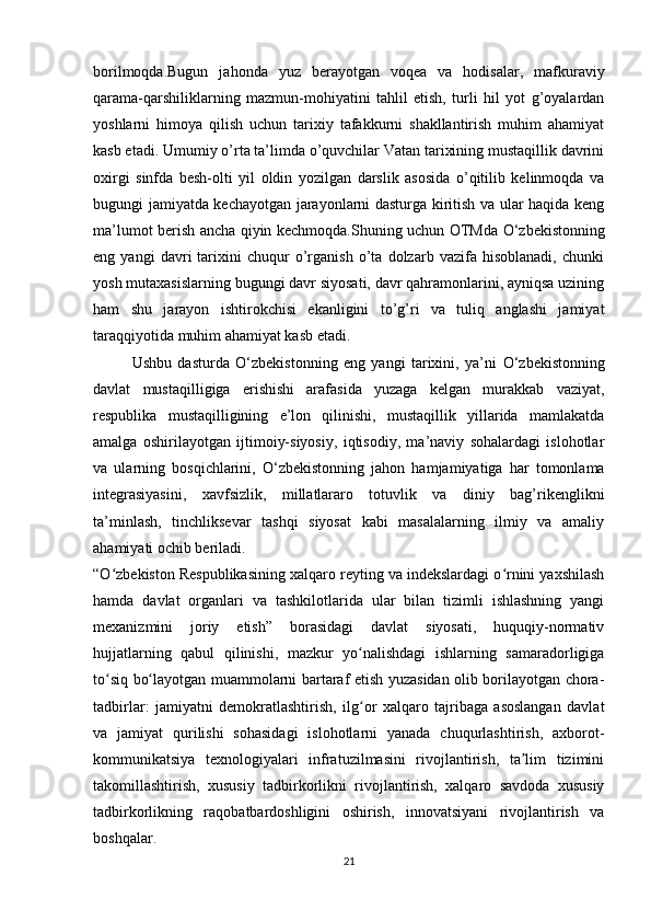 borilmoqda.Bugun   jahonda   yuz   berayotgan   voqea   va   hodisalar,   mafkuraviy
qarama-qarshiliklarning   mazmun-mohiyatini   tahlil   etish,   turli   hil   yot   g’oyalardan
yoshlarni   himoya   qilish   uchun   tarixiy   tafakkurni   shakllantirish   muhim   ahamiyat
kasb etadi. Umumiy o’rta ta’limda o’quvchilar Vatan tarixining mustaqillik davrini
oxirgi   sinfda   besh-olti   yil   oldin   yozilgan   darslik   asosida   o’qitilib   kelinmoqda   va
bugungi jamiyatda kechayotgan jarayonlarni dasturga kiritish va ular haqida keng
ma’lumot berish ancha qiyin kechmoqda.Shuning uchun OTMda   О ‘zbekistonning
eng   yangi   davri   tarixini   chuqur   o’rganish   o’ta   dolzarb   vazifa   hisoblanadi,   chunki
yosh mutaxasislarning bugungi davr siyosati, davr qahramonlarini, ayniqsa uzining
ham   shu   jarayon   ishtirokchisi   ekanligini   to’g’ri   va   tuliq   anglashi   jamiyat
taraqqiyotida muhim ahamiyat kasb etadi.
Ushbu   dasturda   О ‘zbekistonning   eng   yangi   tarixini,   ya’ni   О ‘zbekistonning
davlat   mustaqilligiga   erishishi   arafasida   yuzaga   kelgan   murakkab   vaziyat,
respublika   mustaqilligining   e’lon   qilinishi,   mustaqillik   yillarida   mamlakatda
amalga   oshirilayotgan   ijtimoiy-siyosiy,   iqtisodiy,   ma’naviy   sohalardagi   islohotlar
va   ularning   bosqichlarini,   О ‘zbekistonning   jahon   hamjamiyatiga   har   tomonlama
integrasiyasini,   xavfsizlik,   millatlararo   totuvlik   va   diniy   bag’rikenglikni
ta’minlash,   tinchliksevar   tashqi   siyosat   kabi   masalalarning   ilmiy   va   amaliy
ahamiyati ochib beriladi.
“O zbekiston Respublikasining xalqaro reyting va indekslardagi o rnini yaxshilashʻ ʻ
hamda   davlat   organlari   va   tashkilotlarida   ular   bilan   tizimli   ishlashning   yangi
mexanizmini   joriy   etish”   borasidagi   davlat   siyosati,   huquqiy-normativ
hujjatlarning   qabul   qilinishi,   mazkur   yo nalishdagi   ishlarning   samaradorligiga	
ʻ
to siq bo layotgan muammolarni bartaraf etish yuzasidan olib borilayotgan chora-	
ʻ ʻ
tadbirlar:   jamiyatni   demokratlashtirish,   ilg or   xalqaro   tajribaga   asoslangan   davlat	
ʻ
va   jamiyat   qurilishi   sohasidagi   islohotlarni   yanada   chuqurlashtirish,   axborot-
kommunikatsiya   texnologiyalari   infratuzilmasini   rivojlantirish,   ta lim   tizimini	
ʼ
takomillashtirish,   xususiy   tadbirkorlikni   rivojlantirish,   xalqaro   savdoda   xususiy
tadbirkorlikning   raqobatbardoshligini   oshirish,   innovatsiyani   rivojlantirish   va
boshqalar.
21 