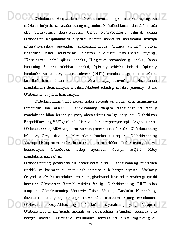 O zbekiston   Respublikasi   uchun   ustuvor   bo lgan   xalqaro   reyting   vaʻ ʻ
indekslar bo yicha samaradorlikning eng muhim ko satkichlarini oshirish borasida	
ʻ ʻ
olib   borilayotgan   chora-tadbirlar.   Ushbu   ko rsatkichlarni   oshirish   uchun	
ʻ
O zbekiston   Respublikasida   quyidagi   suveren   indeks   va   indikatorlar   tizimiga	
ʻ
integratsiyalashuv   jarayonlari   jadallashtirilmoqda:   “Biznes   yuritish”   indeksi,
Boshqaruv   sifati   indikatorlari,   Elektron   hukumatni   rivojlantirish   reytingi,
“Korrupsiyani   qabul   qilish”   indeksi,   “Logistika   samaradorligi”indeksi,   Jahon
bankining   Statistik   salohiyat   indeksi,   Iqtisodiy   erkinlik   indeksi,   Iqtisodiy
hamkorlik   va   taraqqiyot   tashkilotining   (IHTT)   mamlakatlarga   xos   xatarlarni
tasniflash   tizimi,   Inson   kamoloti   indeksi,   Huquq   ustuvorligi   indeksi,   Jahon
mamlakatlari   demokratiyasi   indeksi,   Matbuot   erkinligi   indeksi   (umumiy   13   ta).
O‘zbekiston va jahon hamjamiyati
O zbekistonning   tinchliksevar   tashqi   siyosati   va   uning   jahon   hamjamiyati	
ʻ
tomonidan   tan   olinishi.   O zbekistonning   xalqaro   tashkilotlar   va   xorijiy	
ʻ
mamlakatlar   bilan   iqtisodiy-siyosiy   aloqalarining   yo lga   qo yilishi.   O zbekiston	
ʻ ʻ ʻ
Respublikasining BMTga a zo bo lishi va jahon hamjamiyatidagi o ziga xos o rni.	
ʼ ʻ ʻ ʻ
O zbekistonning   MDHdagi   o rni   va   mavqeining   oshib   borishi.   O zbekistonning	
ʻ ʻ ʻ
Markaziy   Osiyo   davlatlari   bilan   o zaro   hamkorlik   aloqalari.   O zbekistonning	
ʻ ʻ
Yevropa Ittifoqi mamlakatlari bilan istiqbolli hamkorliklari. Tashqi siyosiy faoliyat
konsepsiyasi.   O zbekiston   tashqi   siyosatida   Rossiya,   AQSH,   Xitoy	
ʻ
mamlakatlarining o rni.
ʻ
O zbekistonning   geosiyosiy   va   geoiqtisodiy   o rni.   O zbekistonning   mintaqada	
ʻ ʻ ʻ
tinchlik   va   barqarorlikni   ta minlash   borasida   olib   borgan   siyosati.   Markaziy	
ʼ
Osiyoda   xavfsizlik   masalalari,   terrorizm,   giyohvandlik   va   odam   savdosiga   qarshi
kurashda   O zbekiston   Respublikasining   faolligi.   O zbekistonning   SHHT   bilan	
ʻ ʻ
aloqalari.   O zbekistonning   Markaziy   Osiyo,   Mustaqil   Davlatlar   Hamdo stligi
ʻ ʻ
davlatlari   bilan   yangi   strategik   sherikchilik   shartnomalarining   imzolanishi.
O zbekiston   Respublikasining   faol   tashqi   siyosatining   yangi   bosqichi.	
ʻ
O zbekistonning   mintaqada   tinchlik   va   barqarorlikni   ta minlash   borasida   olib
ʻ ʼ
borgan   siyosati.   Xavfsizlik,   millatlararo   totuvlik   va   diniy   bag rikenglikni	
ʻ
22 