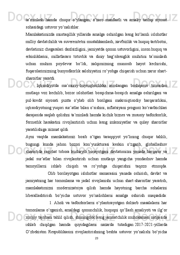 ta minlash   hamda   chuqur   o ylangan,   o zaro   manfaatli   va   amaliy   tashqi   siyosatʼ ʻ ʻ
sohasidagi ustuvor yo nalishlar.	
ʻ
Mamlakatimizda   mustaqillik   yillarida   amalga   oshirilgan   keng   ko‘lamli   islohotlar
milliy davlatchilik va suverenitetni mustahkamlash, xavfsizlik va huquq-tartibotni,
davlatimiz chegaralari daxlsizligini, jamiyatda qonun ustuvorligini, inson huquq va
erkinliklarini,   millatlararo   totuvlik   va   diniy   bag‘rikenglik   muhitini   ta’minlash
uchun   muhim   poydevor   bo‘ldi,   xalqimizning   munosib   hayot   kechirishi,
fuqarolarimizning bunyodkorlik salohiyatini ro‘yobga chiqarish uchun zarur shart-
sharoitlar yaratdi.
Iqtisodiyotda   ma’muriy-buyruqbozlikka   asoslangan   boshqaruv   tizimidan
mutlaqo   voz   kechilib,   bozor   islohotlari   bosqichma-bosqich   amalga   oshirilgani   va
pul-kredit   siyosati   puxta   o‘ylab   olib   borilgani   makroiqtisodiy   barqarorlikni,
iqtisodiyotning yuqori sur’atlar bilan o‘sishini, inflatsiyani prognoz ko‘rsatkichlari
darajasida saqlab qolishni ta’minladi hamda kichik biznes va xususiy tadbirkorlik,
fermerlik   harakatini   rivojlantirish   uchun   keng   imkoniyatlar   va   qulay   sharoitlar
yaratilishiga xizmat qildi.
Ayni   vaqtda   mamlakatimiz   bosib   o‘tgan   taraqqiyot   yo‘lining   chuqur   tahlili,
bugungi   kunda   jahon   bozori   kon’yunkturasi   keskin   o‘zgarib,   globallashuv
sharoitida   raqobat   tobora   kuchayib   borayotgani   davlatimizni   yanada   barqaror   va
jadal   sur’atlar   bilan   rivojlantirish   uchun   mutlaqo   yangicha   yondashuv   hamda
tamoyillarni   ishlab   chiqish   va   ro‘yobga   chiqarishni   taqozo   etmoqda.
                    Olib   borilayotgan   islohotlar   samarasini   yanada   oshirish,   davlat   va
jamiyatning   har   tomonlama   va   jadal   rivojlanishi   uchun   shart-sharoitlar   yaratish,
mamlakatimizni   modernizatsiya   qilish   hamda   hayotning   barcha   sohalarini
liberallashtirish   bo‘yicha   ustuvor   yo‘nalishlarni   amalga   oshirish   maqsadida:
                            1.   Aholi   va   tadbirkorlarni   o‘ylantirayotgan   dolzarb   masalalarni   har
tomonlama o‘rganish, amaldagi qonunchilik, huquqni qo‘llash amaliyoti va ilg‘or
xorijiy tajribani tahlil qilish, shuningdek keng jamoatchilik muhokamasi natijasida
ishlab   chiqilgan   hamda   quyidagilarni   nazarda   tutadigan   2017-2021-yillarda
O‘zbekiston   Respublikasini   rivojlantirishning   beshta   ustuvor   yo‘nalishi   bo‘yicha
23 