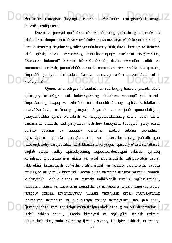 Harakatlar   strategiyasi   (keyingi   o‘rinlarda   –   Harakatlar   strategiyasi)   1-ilovaga
muvofiq tasdiqlansin:
            Davlat   va   jamiyat   qurilishini   takomillashtirishga   yo‘naltirilgan   demokratik
islohotlarni chuqurlashtirish va mamlakatni modernizatsiya qilishda parlamentning
hamda siyosiy partiyalarning rolini yanada kuchaytirish, davlat boshqaruvi tizimini
isloh   qilish,   davlat   xizmatining   tashkiliy-huquqiy   asoslarini   rivojlantirish,
“Elektron   hukumat”   tizimini   takomillashtirish,   davlat   xizmatlari   sifati   va
samarasini   oshirish,   jamoatchilik   nazorati   mexanizmlarini   amalda   tatbiq   etish,
fuqarolik   jamiyati   institutlari   hamda   ommaviy   axborot   vositalari   rolini
kuchaytirish;
                      Qonun   ustuvorligini   ta’minlash   va   sud-huquq   tizimini   yanada   isloh
qilishga   yo‘naltirilgan   sud   hokimiyatining   chinakam   mustaqilligini   hamda
fuqarolarning   huquq   va   erkinliklarini   ishonchli   himoya   qilish   kafolatlarini
mustahkamlash,   ma’muriy,   jinoyat,   fuqarolik   va   xo‘jalik   qonunchiligini,
jinoyatchilikka   qarshi   kurashish   va   huquqbuzarliklarning   oldini   olish   tizimi
samarasini   oshirish,   sud   jarayonida   tortishuv   tamoyilini   to‘laqonli   joriy   etish,
yuridik   yordam   va   huquqiy   xizmatlar   sifatini   tubdan   yaxshilash;
iqtisodiyotni   yanada   rivojlantirish   va   liberallashtirishga   yo‘naltirilgan
makroiqtisodiy barqarorlikni mustahkamlash va yuqori iqtisodiy o‘sish sur’atlarini
saqlab   qolish,   milliy   iqtisodiyotning   raqobatbardoshligini   oshirish,   qishloq
xo‘jaligini   modernizatsiya   qilish   va   jadal   rivojlantirish,   iqtisodiyotda   davlat
ishtirokini   kamaytirish   bo‘yicha   institutsional   va   tarkibiy   islohotlarni   davom
ettirish,   xususiy   mulk   huquqini   himoya   qilish   va   uning   ustuvor   mavqeini   yanada
kuchaytirish,   kichik   biznes   va   xususiy   tadbirkorlik   rivojini   rag‘batlantirish,
hududlar,   tuman   va   shaharlarni   kompleks   va   mutanosib   holda   ijtimoiy-iqtisodiy
taraqqiy   ettirish,   investitsiyaviy   muhitni   yaxshilash   orqali   mamlakatimiz
iqtisodiyoti   tarmoqlari   va   hududlariga   xorijiy   sarmoyalarni   faol   jalb   etish;
Ijtimoiy sohani  rivojlantirishga   yo‘naltirilgan aholi  bandligi va real daromadlarini
izchil   oshirib   borish,   ijtimoiy   himoyasi   va   sog‘lig‘ini   saqlash   tizimini
takomillashtirish,   xotin-qizlarning   ijtimoiy-siyosiy   faolligini   oshirish,   arzon   uy-
24 