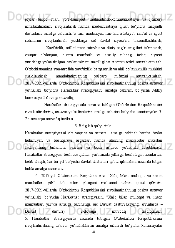 joylar   barpo   etish,   yo‘l-transport,   muhandislik-kommunikatsiya   va   ijtimoiy
infratuzilmalarni   rivojlantirish   hamda   modernizatsiya   qilish   bo‘yicha   maqsadli
dasturlarni   amalga   oshirish,   ta’lim,   madaniyat,   ilm-fan,   adabiyot,   san’at   va   sport
sohalarini   rivojlantirish,   yoshlarga   oid   davlat   siyosatini   takomillashtirish;
                          Xavfsizlik,   millatlararo   totuvlik   va   diniy   bag‘rikenglikni   ta’minlash,
chuqur   o‘ylangan,   o‘zaro   manfaatli   va   amaliy   ruhdagi   tashqi   siyosat
yuritishga   yo‘naltirilgan   davlatimiz   mustaqilligi   va   suverenitetini   mustahkamlash,
O‘zbekistonning yon-atrofida xavfsizlik, barqarorlik va ahil qo‘shnichilik muhitini
shakllantirish,   mamlakatimizning   xalqaro   nufuzini   mustahkamlash.
2017-2021-yillarda   O‘zbekiston   Respublikasini   rivojlantirishning   beshta   ustuvor
yo‘nalishi   bo‘yicha   Harakatlar   strategiyasini   amalga   oshirish   bo‘yicha   Milliy
komissiya 2-ilovaga muvofiq;
                        Harakatlar   strategiyasida   nazarda   tutilgan   O‘zbekiston   Respublikasini
rivojlantirishning ustuvor yo‘nalishlarini amalga oshirish bo‘yicha komissiyalar 3-
7-ilovalarga muvofiq tuzilsin.
3. Belgilab qo‘yilsinki:
Harakatlar   strategiyasini   o‘z   vaqtida   va   samarali   amalga   oshirish   barcha   davlat
hokimiyati   va   boshqaruvi   organlari   hamda   ularning   mansabdor   shaxslari
faoliyatining   birlamchi   vazifasi   va   bosh   ustuvor   yo‘nalishi   hisoblanadi;
Harakatlar strategiyasi besh bosqichda, yurtimizda yillarga beriladigan nomlardan
kelib chiqib, har bir yil bo‘yicha davlat dasturlari qabul qilinishini nazarda tutgan
holda amalga oshiriladi.
4.   2017-yil   O‘zbekiston   Respublikasida   “Xalq   bilan   muloqot   va   inson
manfaatlari   yili”   deb   e’lon   qilingani   ma’lumot   uchun   qabul   qilinsin.
2017-2021-yillarda   O‘zbekiston   Respublikasini   rivojlantirishning   beshta   ustuvor
yo‘nalishi   bo‘yicha   Harakatlar   strategiyasini   “Xalq   bilan   muloqot   va   inson
manfaatlari   yili”da   amalga   oshirishga   oid   Davlat   dasturi   (keyingi   o‘rinlarda   –
Davlat   dasturi)   8-ilovaga   muvofiq   tasdiqlansin.
5.   Harakatlar   strategiyasida   nazarda   tutilgan   O‘zbekiston   Respublikasini
rivojlantirishning   ustuvor   yo‘nalishlarini   amalga   oshirish   bo‘yicha   komissiyalar
25 