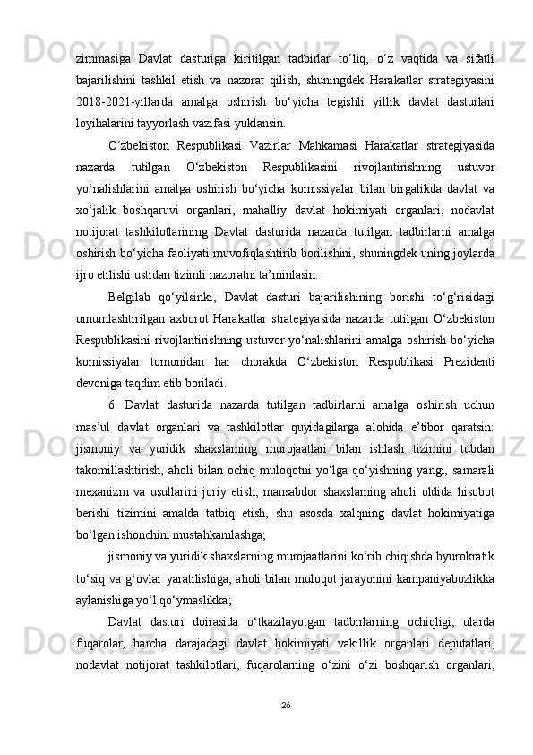 zimmasiga   Davlat   dasturiga   kiritilgan   tadbirlar   to‘liq,   o‘z   vaqtida   va   sifatli
bajarilishini   tashkil   etish   va   nazorat   qilish,   shuningdek   Harakatlar   strategiyasini
2018-2021-yillarda   amalga   oshirish   bo‘yicha   tegishli   yillik   davlat   dasturlari
loyihalarini tayyorlash vazifasi yuklansin.
O‘zbekiston   Respublikasi   Vazirlar   Mahkamasi   Harakatlar   strategiyasida
nazarda   tutilgan   O‘zbekiston   Respublikasini   rivojlantirishning   ustuvor
yo‘nalishlarini   amalga   oshirish   bo‘yicha   komissiyalar   bilan   birgalikda   davlat   va
xo‘jalik   boshqaruvi   organlari,   mahalliy   davlat   hokimiyati   organlari,   nodavlat
notijorat   tashkilotlarining   Davlat   dasturida   nazarda   tutilgan   tadbirlarni   amalga
oshirish bo‘yicha faoliyati muvofiqlashtirib borilishini, shuningdek uning joylarda
ijro etilishi ustidan tizimli nazoratni ta’minlasin.
Belgilab   qo‘yilsinki,   Davlat   dasturi   bajarilishining   borishi   to‘g‘risidagi
umumlashtirilgan   axborot   Harakatlar   strategiyasida   nazarda   tutilgan   O‘zbekiston
Respublikasini   rivojlantirishning ustuvor   yo‘nalishlarini  amalga  oshirish  bo‘yicha
komissiyalar   tomonidan   har   chorakda   O‘zbekiston   Respublikasi   Prezidenti
devoniga taqdim etib boriladi.
6.   Davlat   dasturida   nazarda   tutilgan   tadbirlarni   amalga   oshirish   uchun
mas’ul   davlat   organlari   va   tashkilotlar   quyidagilarga   alohida   e’tibor   qaratsin:
jismoniy   va   yuridik   shaxslarning   murojaatlari   bilan   ishlash   tizimini   tubdan
takomillashtirish,   aholi   bilan   ochiq   muloqotni   yo‘lga   qo‘yishning   yangi,   samarali
mexanizm   va   usullarini   joriy   etish,   mansabdor   shaxslarning   aholi   oldida   hisobot
berishi   tizimini   amalda   tatbiq   etish,   shu   asosda   xalqning   davlat   hokimiyatiga
bo‘lgan ishonchini mustahkamlashga;
jismoniy va yuridik shaxslarning murojaatlarini ko‘rib chiqishda byurokratik
to‘siq   va   g‘ovlar   yaratilishiga,   aholi   bilan  muloqot   jarayonini   kampaniyabozlikka
aylanishiga yo‘l qo‘ymaslikka;
Davlat   dasturi   doirasida   o‘tkazilayotgan   tadbirlarning   ochiqligi,   ularda
fuqarolar,   barcha   darajadagi   davlat   hokimiyati   vakillik   organlari   deputatlari,
nodavlat   notijorat   tashkilotlari,   fuqarolarning   o‘zini   o‘zi   boshqarish   organlari,
26 