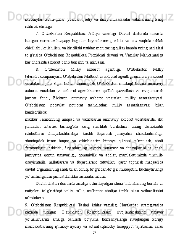 nuroniylar,   xotin-qizlar,   yoshlar,   ijodiy   va   ilmiy   muassasalar   vakillarining   keng
ishtirok etishiga.
7.   O‘zbekiston   Respublikasi   Adliya   vazirligi   Davlat   dasturida   nazarda
tutilgan   normativ-huquqiy   hujjatlar   loyihalarining   sifatli   va   o‘z   vaqtida   ishlab
chiqilishi, kelishilishi va kiritilishi ustidan monitoring qilish hamda uning natijalari
to‘g‘risida   O‘zbekiston   Respublikasi   Prezidenti   devoni   va   Vazirlar   Mahkamasiga
har chorakda axborot berib borishni ta’minlasin.
8.   O‘zbekiston   Milliy   axborot   agentligi,   O‘zbekiston   Milliy
teleradiokompaniyasi, O‘zbekiston Matbuot va axborot agentligi ommaviy axborot
vositalarini   jalb   etgan   holda,   shuningdek   O‘zbekiston   mustaqil   bosma   ommaviy
axborot   vositalari   va   axborot   agentliklarini   qo‘llab-quvvatlash   va   rivojlantirish
jamoat   fondi,   Elektron   ommaviy   axborot   vositalari   milliy   assotsiatsiyasi,
O‘zbekiston   nodavlat   notijorat   tashkilotlari   milliy   assotsiatsiyasi   bilan
hamkorlikda:
mazkur   Farmonning   maqsad   va   vazifalarini   ommaviy   axborot   vositalarida,   shu
jumladan   Internet   tarmog‘ida   keng   sharhlab   borilishini,   uning   demokratik
islohotlarni   chuqurlashtirishga,   kuchli   fuqarolik   jamiyatini   shakllantirishga,
shuningdek   inson   huquq   va   erkinliklarini   himoya   qilishni   ta’minlash,   aholi
farovonligini   oshirish,   fuqarolarning   hayotiy   muammo   va   ehtiyojlarini   hal   etish,
jamiyatda   qonun   ustuvorligi,   qonuniylik   va   adolat,   mamlakatimizda   tinchlik-
osoyishtalik,   millatlararo   va   fuqarolararo   totuvlikni   qaror   toptirish   maqsadida
davlat organlarining aholi bilan ochiq, to‘g‘ridan-to‘g‘ri muloqotini kuchaytirishga
yo‘naltirilganini jamoatchilikka tushuntirilishini;
Davlat dasturi doirasida amalga oshirilayotgan chora-tadbirlarning borishi va
natijalari   to‘g‘risidagi   xolis,   to‘liq   ma’lumot   aholiga   tezlik   bilan   yetkazilishini
ta’minlasin.
9.   O‘zbekiston   Respublikasi   Tashqi   ishlar   vazirligi   Harakatlar   strategiyasida
nazarda   tutilgan   O‘zbekiston   Respublikasini   rivojlantirishning   ustuvor
yo‘nalishlarini   amalga   oshirish   bo‘yicha   komissiyalarga   rivojlangan   xorijiy
mamlakatlarning   ijtimoiy-siyosiy   va   sotsial-iqtisodiy   taraqqiyot   tajribasini,   zarur
27 