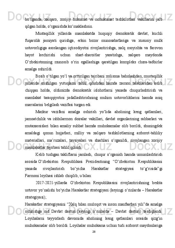 bo‘lganda,   xalqaro,   xorijiy   hukumat   va   nohukumat   tashkilotlari   vakillarini   jalb
qilgan holda, o‘rganishda ko‘maklashsin.
Mustaqillik   yillarida   mamlakatda   huquqiy   demokratik   davlat,   kuchli
fuqarolik   jamiyati   qurishga,   erkin   bozor   munosabatlariga   va   xususiy   mulk
ustuvorligiga   asoslangan   iqtisodiyotni   rivojlantirishga,   xalq   osoyishta   va   farovon
hayot   kechirishi   uchun   shart-sharoitlar   yaratishga,   xalqaro   maydonda
O‘zbekistonning   munosib   o‘rin   egallashiga   qaratilgan   kompleks   chora-tadbirlar
amalga oshirildi.
Bosib o‘tilgan yo‘l va orttirilgan tajribani xolisona baholashdan, mustaqillik
yillarida   erishilgan   yutuqlarni   tahlil   qilishdan   hamda   zamon   talablaridan   kelib
chiqqan   holda,   oldimizda   demokratik   islohotlarni   yanada   chuqurlashtirish   va
mamlakat   taraqqiyotini   jadallashtirishning   muhim   ustuvorliklarini   hamda   aniq
marralarini belgilash vazifasi turgan edi.
Mazkur   vazifani   amalga   oshirish   yo‘lida   aholining   keng   qatlamlari,
jamoatchilik   va   ishbilarmon   doiralar   vakillari,   davlat   organlarining   rahbarlari   va
mutaxassislari   bilan   amaliy   suhbat   hamda   muhokamalar   olib   borildi,   shuningdek
amaldagi   qonun   hujjatlari,   milliy   va   xalqaro   tashkilotlarning   axborot-tahliliy
materiallari,   ma’ruzalari,   tavsiyalari   va   sharhlari   o‘rganildi,   rivojlangan   xorijiy
mamlakatlar tajribasi tahlil qilindi.
Kelib   tushgan   takliflarni   jamlash,   chuqur   o‘rganish   hamda   umumlashtirish
asosida   O‘zbekiston   Respublikasi   Prezidentining   “O‘zbekiston   Respublikasini
yanada   rivojlantirish   bo‘yicha   Harakatlar   strategiyasi   to‘g‘risida”gi
Farmoni   loyihasi ishlab chiqilib, u bilan:
2017-2021-yillarda   O‘zbekiston   Respublikasini   rivojlantirishning   beshta
ustuvor yo‘nalishi bo‘yicha Harakatlar strategiyasi   (keyingi o‘rinlarda – Harakatlar
strategiyasi);
Harakatlar strategiyasini “Xalq bilan muloqot va inson manfaatlari yili”da amalga
oshirishga   oid   Davlat   dasturi   (keyingi   o‘rinlarda   –   Davlat   dasturi)   tasdiqlandi.
Loyihalarni   tayyorlash   davomida   aholining   keng   qatlamlari   orasida   qizg‘in
muhokamalar olib borildi. Loyihalar muhokama uchun turli axborot maydonlariga
28 