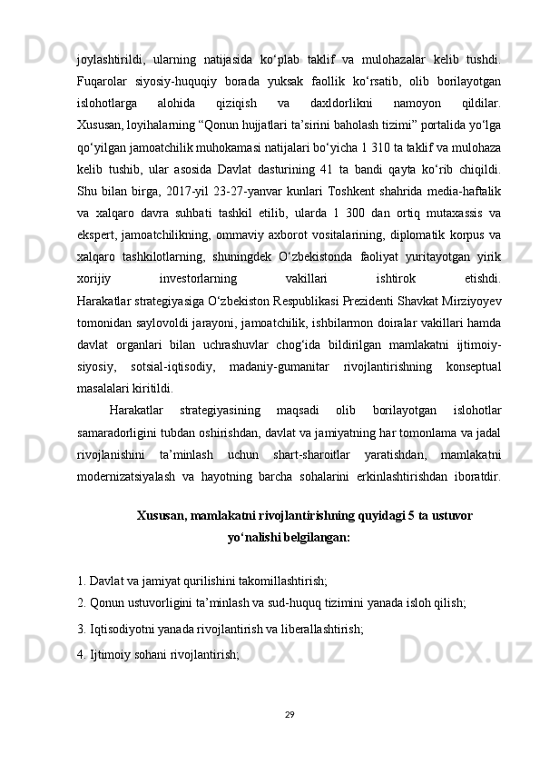 joylashtirildi,   ularning   natijasida   ko‘plab   taklif   va   mulohazalar   kelib   tushdi.
Fuqarolar   siyosiy-huquqiy   borada   yuksak   faollik   ko‘rsatib,   olib   borilayotgan
islohotlarga   alohida   qiziqish   va   daxldorlikni   namoyon   qildilar.
Xususan, loyihalarning “Qonun hujjatlari ta’sirini baholash tizimi” portalida yo‘lga
qo‘yilgan jamoatchilik muhokamasi natijalari bo‘yicha 1 310 ta taklif va mulohaza
kelib   tushib,   ular   asosida   Davlat   dasturining   41   ta   bandi   qayta   ko‘rib   chiqildi.
Shu   bilan   birga,   2017-yil   23-27-yanvar   kunlari   Toshkent   shahrida   media-haftalik
va   xalqaro   davra   suhbati   tashkil   etilib,   ularda   1   300   dan   ortiq   mutaxassis   va
ekspert,   jamoatchilikning,   ommaviy   axborot   vositalarining,   diplomatik   korpus   va
xalqaro   tashkilotlarning,   shuningdek   O‘zbekistonda   faoliyat   yuritayotgan   yirik
xorijiy   investorlarning   vakillari   ishtirok   etishdi.
Harakatlar strategiyasiga   O‘zbekiston Respublikasi Prezidenti Shavkat Mirziyoyev
tomonidan saylovoldi jarayoni, jamoatchilik, ishbilarmon doiralar vakillari hamda
davlat   organlari   bilan   uchrashuvlar   chog‘ida   bildirilgan   mamlakatni   ijtimoiy-
siyosiy,   sotsial-iqtisodiy,   madaniy-gumanitar   rivojlantirishning   konseptual
masalalari kiritildi.
Harakatlar   strategiyasining   maqsadi   olib   borilayotgan   islohotlar
samaradorligini tubdan oshirishdan, davlat va jamiyatning har tomonlama va jadal
rivojlanishini   ta’minlash   uchun   shart-sharoitlar   yaratishdan,   mamlakatni
modernizatsiyalash   va   hayotning   barcha   sohalarini   erkinlashtirishdan   iboratdir.
Xususan, mamlakatni rivojlantirishning quyidagi 5 ta ustuvor
yo‘nalishi belgilangan:
1. Davlat va jamiyat qurilishini takomillashtirish;
2. Qonun ustuvorligini ta’minlash va sud-huquq tizimini yanada isloh qilish;
3. Iqtisodiyotni yanada rivojlantirish va liberallashtirish;
4. Ijtimoiy sohani rivojlantirish;
29 