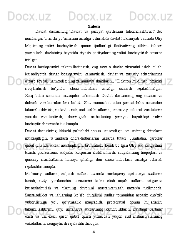 Xulosa
Davlat   dasturining   “Davlat   va   jamiyat   qurilishini   takomillashtirish”   deb
nomlangan birinchi yo‘nalishini amalga oshirishda davlat hokimiyati tizimida Oliy
Majlisning   rolini   kuchaytirish,   qonun   ijodkorligi   faoliyatining   sifatini   tubdan
yaxshilash,   davlatning   hayotida   siyosiy   partiyalarning   rolini   kuchaytirish   nazarda
tutilgan.
Davlat   boshqaruvini   takomillashtirish,   eng   avvalo   davlat   xizmatini   isloh   qilish,
iqtisodiyotda   davlat   boshqaruvini   kamaytirish,   davlat   va   xususiy   sektorlarning
o‘zaro foydali hamkorligining zamonaviy shakllarini, “Elektron hukumat” tizimini
rivojlantirish   bo‘yicha   chora-tadbirlarni   amalga   oshirish   rejalashtirilgan.
Xalq   bilan   samarali   muloqotni   ta’minlash   Davlat   dasturining   eng   muhim   va
dolzarb   vazifalaridan   biri   bo‘ldi.   Shu   munosabat   bilan   jamoatchilik   nazoratini
takomillashtirish,   nodavlat   notijorat   tashkilotlarini,   ommaviy   axborot   vositalarini
yanada   rivojlantirish,   shuningdek   mahallaning   jamiyat   hayotidagi   rolini
kuchaytirish nazarda tutilmoqda.
Davlat   dasturining   ikkinchi   yo‘nalishi   qonun   ustuvorligini   va   sudning   chinakam
mustaqilligini   ta’minlash   chora-tadbirlarini   nazarda   tutadi.   Jumladan,   qarorlar
qabul qilishda sudlar mustaqilligini ta’minlashi kerak bo‘lgan Oliy sud kengashini
tuzish,   professional   sudyalar   korpusini   shakllantirish,   sudyalarning   huquqlari   va
qonuniy   manfaatlarini   himoya   qilishga   doir   chora-tadbirlarni   amalga   oshirish
rejalashtirilmoqda.
Ma’muriy   sudlarni,   xo‘jalik   sudlari   tizimida   mintaqaviy   apellatsiya   sudlarini
tuzish,   sudya   yordamchisi   lavozimini   ta’sis   etish   orqali   sudlarni   kelgusida
ixtisoslashtirish   va   ularning   devonini   mustahkamlash   nazarda   tutilmoqda.
Sansalorlikka   va   ishlarning   ko‘rib   chiqilishi   sudlar   tomonidan   asossiz   cho‘zib
yuborilishiga   yo‘l   qo‘ymaslik   maqsadida   protsessual   qonun   hujjatlarini
takomillashtirish,   quyi   instansiya   sudlarining   kamchiliklarini   mustaqil   bartaraf
etish   va   uzil-kesil   qaror   qabul   qilish   yuzasidan   yuqori   sud   instansiyalarining
vakolatlarini kengaytirish rejalashtirilmoqda.
31 