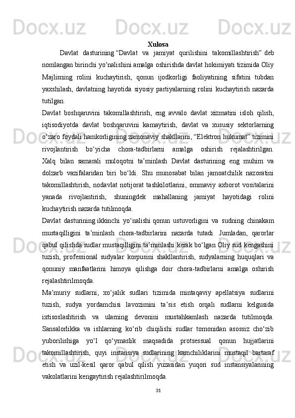 Xulosa
Davlat   dasturining   “Davlat   va   jamiyat   qurilishini   takomillashtirish”   deb
nomlangan birinchi yo‘nalishini amalga oshirishda davlat hokimiyati tizimida Oliy
Majlisning   rolini   kuchaytirish,   qonun   ijodkorligi   faoliyatining   sifatini   tubdan
yaxshilash,   davlatning   hayotida   siyosiy   partiyalarning   rolini   kuchaytirish   nazarda
tutilgan.
Davlat   boshqaruvini   takomillashtirish,   eng   avvalo   davlat   xizmatini   isloh   qilish,
iqtisodiyotda   davlat   boshqaruvini   kamaytirish,   davlat   va   xususiy   sektorlarning
o‘zaro foydali hamkorligining zamonaviy shakllarini, “Elektron hukumat” tizimini
rivojlantirish   bo‘yicha   chora-tadbirlarni   amalga   oshirish   rejalashtirilgan.
Xalq   bilan   samarali   muloqotni   ta’minlash   Davlat   dasturining   eng   muhim   va
dolzarb   vazifalaridan   biri   bo‘ldi.   Shu   munosabat   bilan   jamoatchilik   nazoratini
takomillashtirish,   nodavlat   notijorat   tashkilotlarini,   ommaviy   axborot   vositalarini
yanada   rivojlantirish,   shuningdek   mahallaning   jamiyat   hayotidagi   rolini
kuchaytirish nazarda tutilmoqda.
Davlat   dasturining   ikkinchi   yo‘nalishi   qonun   ustuvorligini   va   sudning   chinakam
mustaqilligini   ta’minlash   chora-tadbirlarini   nazarda   tutadi.   Jumladan,   qarorlar
qabul qilishda sudlar mustaqilligini ta’minlashi kerak bo‘lgan Oliy sud kengashini
tuzish,   professional   sudyalar   korpusini   shakllantirish,   sudyalarning   huquqlari   va
qonuniy   manfaatlarini   himoya   qilishga   doir   chora-tadbirlarni   amalga   oshirish
rejalashtirilmoqda.
Ma’muriy   sudlarni,   xo‘jalik   sudlari   tizimida   mintaqaviy   apellatsiya   sudlarini
tuzish,   sudya   yordamchisi   lavozimini   ta’sis   etish   orqali   sudlarni   kelgusida
ixtisoslashtirish   va   ularning   devonini   mustahkamlash   nazarda   tutilmoqda.
Sansalorlikka   va   ishlarning   ko‘rib   chiqilishi   sudlar   tomonidan   asossiz   cho‘zib
yuborilishiga   yo‘l   qo‘ymaslik   maqsadida   protsessual   qonun   hujjatlarini
takomillashtirish,   quyi   instansiya   sudlarining   kamchiliklarini   mustaqil   bartaraf
etish   va   uzil-kesil   qaror   qabul   qilish   yuzasidan   yuqori   sud   instansiyalarining
vakolatlarini kengaytirish rejalashtirilmoqda.
31
