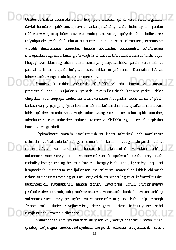 Ushbu   yo‘nalish   doirasida   barcha   huquqni   muhofaza   qilish   va   nazorat   organlari,
davlat   hamda   xo‘jalik   boshqaruvi   organlari,   mahalliy   davlat   hokimiyati   organlari
rahbarlarining   xalq   bilan   bevosita   muloqotini   yo‘lga   qo‘yish   chora-tadbirlarini
ro‘yobga chiqarish, aholi ularga erkin murojaat eta olishini ta’minlash, jismoniy va
yuridik   shaxslarning   huquqlari   hamda   erkinliklari   buzilganligi   to‘g‘risidagi
murojaatlarning, xabarlarning o‘z vaqtida olinishini ta’minlash nazarda tutilmoqda.
Huquqbuzarliklarning   oldini   olish   tizimiga,   jinoyatchilikka   qarshi   kurashish   va
jamoat   tartibini   saqlash   bo‘yicha   ichki   ishlar   organlarining   faoliyatini   tubdan
takomillashtirishga alohida e’tibor qaratiladi.
Shuningdek   ushbu   yo‘nalish   2018-2021-yillarda   jinoyat   va   jinoyat-
protsessual   qonun   hujjatlarini   yanada   takomillashtirish   konsepsiyasini   ishlab
chiqishni, sud, huquqni muhofaza qilish va nazorat organlari xodimlarini o‘qitish,
tanlash va joy-joyiga qo‘yish tizimini takomillashtirishni, murojaatlarni muntazam
tahlil   qilishni   hamda   vaqti-vaqti   bilan   uning   natijalarini   e’lon   qilib   borishni,
advokaturani rivojlantirishni, notariat tizimini va FHDYo organlarini isloh qilishni
ham o‘z ichiga oladi.
“Iqtisodiyotni   yanada   rivojlantirish   va   liberallashtirish”   deb   nomlangan
uchinchi   yo‘nalishda   ko‘rsatilgan   chora-tadbirlarni   ro‘yobga   chiqarish   uchun
milliy   valyuta   va   narxlarning   barqarorligini   ta’minlash,   valyutani   tartibga
solishning   zamonaviy   bozor   mexanizmlarini   bosqichma-bosqich   joriy   etish,
mahalliy byudjetlarning daromad bazasini kengaytirish, tashqi iqtisodiy aloqalarni
kengaytirish,   eksportga   mo‘ljallangan   mahsulot   va   materiallar   ishlab   chiqarish
uchun zamonaviy texnologiyalarni joriy etish, transport-logistika infratuzilmasini,
tadbirkorlikni   rivojlantirish   hamda   xorijiy   investorlar   uchun   investitsiyaviy
jozibadorlikni oshirish, soliq ma’murchiligini yaxshilash, bank faoliyatini tartibga
solishning   zamonaviy   prinsiplari   va   mexanizmlarini   joriy   etish,   ko‘p   tarmoqli
fermer   xo‘jaliklarini   rivojlantirish,   shuningdek   turizm   industriyasini   jadal
rivojlantirish nazarda tutilmoqda.
Shuningdek ushbu yo‘nalish xususiy mulkni, moliya bozorini himoya qilish,
qishloq   xo‘jaligini   modernizatsiyalash,   zargarlik   sohasini   rivojlantirish,   ayrim
32 