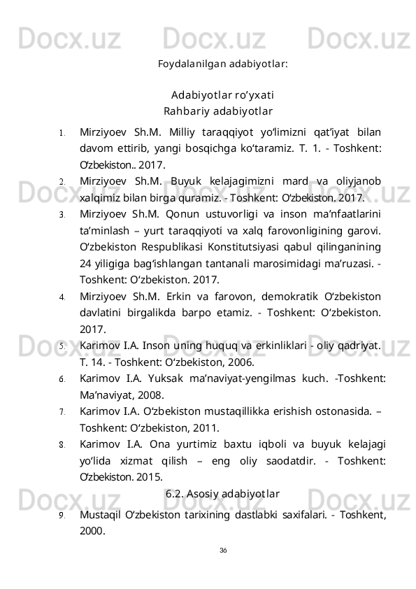 Foy dalanilgan adabiy ot lar:
Adabiy ot lar ro’y xat i
Rahbariy  adabiy ot lar
1. Mirziyoev   Sh.M.   Milliy   taraqqiyot   yo‘limizni   qat’iyat   bilan
davom   ettirib,   yangi   bosqichga   ko‘taramiz.   T.   1.   -   Toshkent:
O‘zbekiston..  2017.
2. Mirziyoev   S h .M.   Buyuk   kelajagimizni   mard   va   oliyjanob
xalqimiz bilan birga quramiz. - Toshkent:  O‘zbekiston.  2017.
3. Mirziyoev   S h .M.   Qonun   ustuvorligi   va   inson   ma’nfaatlarini
ta’minlash   –   yurt   taraqqiyoti   va   xalq   farovonligining   garovi.
O‘zbekiston   Respublikasi   Konstitutsiyasi   qabul   qilinganining
24 yiligiga bag‘ishlangan tantanali marosimidagi ma’ruzasi. -
Toshkent: O‘zbekiston. 2017.
4. Mirziyoev   S h .M.   Erkin   va   farovon,   demokratik   O‘zbekiston
davlatini   birgalikda   barpo   etamiz.   -   Toshkent:   O‘zbekiston.
2017.
5. Karimov I.A. Inson uning huquq va erkinliklari - oliy qadriyat.
T. 14. - Toshkent: O‘zbekiston, 2006. 
6. Karimov   I.A.   Yuksak   ma’naviyat-yengilmas   kuch.   -Toshkent:
Ma’naviyat, 2008.
7. Karimov  I.A.  O‘zbekiston mustaqillikka  erishish ostonasida.  –
Toshkent: O‘zbekiston, 2011. 
8. Karimov   I.A.   Ona   yurtimiz   baxtu   iqboli   va   buyuk   kelajagi
yo‘lida   xizmat   qilish   –   eng   oliy   saodatdir.   -   Toshkent:
O‘zbekiston.  2015.
6.2.  Asosiy adabiyot lar
9. Mustaqil   O‘zbekiston   tarixining   dastlabki   saxifalari.   -   Toshkent,
2000.
36