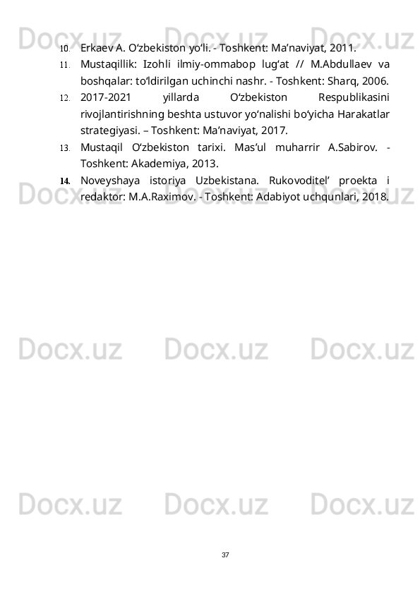 10. Erkaev A. O‘zbekiston yo‘li. - Toshkent: Ma’naviyat, 2011. 
11. Mustaqillik:   Izohli   ilmiy-ommabop   lug‘at   //   M.Abdullaev   va
boshqalar: to‘ldirilgan uchinchi nashr. - Toshkent: Sharq, 2006.
12. 2017-2021   yillarda   O‘zbekiston   Respublikasini
rivojlantirishning beshta ustuvor yo‘nalishi bo‘yicha Harakatlar
strategiyasi. – Toshkent: Ma’naviyat, 2017.
13. Mustaqil   O‘zbekiston   tarixi.   Mas’ul   muharrir   A.Sabirov.   -
Toshkent: Akademiya, 2013.
14. Noveyshaya   istoriya   Uzbekistana.   Rukovoditel’   proekta   i
redaktor: M.A.Raximov. - Toshkent: Adabiyot uchqunlari, 2018.
37 