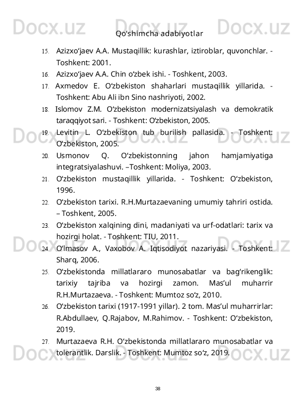   Qo‘shimcha adabiy ot lar
15. Azizxo‘jaev A.A. Mustaqillik: kurashlar, iztiroblar, quvonchlar. -
Toshkent: 2001.
16. Azizxo‘jaev A.A. Chin o‘zbek ishi. - Toshkent, 2003. 
17. Axmedov   E.   O‘zbekiston   shaharlari   mustaqillik   yillarida.   -
Toshkent: Abu Ali ibn Sino nashriyoti, 2002.
18. Islomov   Z.M.   O‘zbekiston   modernizatsiyalash   va   demokratik
taraqqiyot sari.  - Toshkent:  O‘zbekiston, 2005.
19. Levitin   L.   O‘zbekiston   tub   burilish   pallasida.   -   Toshkent:
O‘zbekiston, 2005.
20. Usmonov   Q.   O‘zbekistonning   jahon   hamjamiyatiga
integratsiyalashuvi. –Toshkent: Moliya, 2003.
21. O‘zbekiston   mustaqillik   yillarida.   -   Toshkent:   O‘zbekiston,
1996.
22. O‘zbekiston tarixi. R.H.Murtazaevaning umumiy tahriri ostida.
– Toshkent, 2005.
23. O‘zbekiston xalqining dini, madaniyati va urf-odatlari: tarix va
hozirgi holat. - Toshkent: TIU, 2011.
24. O‘lmasov   A.,   Vaxobov   A.   Iqtisodiyot   nazariyasi.   -   Toshkent:
Sharq, 2006. 
25. O‘zbekistonda   millatlararo   munosabatlar   va   bag‘rikenglik:
tarixiy   tajriba   va   hozirgi   zamon.   Mas’ul   muharrir
R.H.Murtazaeva. - Toshkent: Mumtoz so‘z, 2010.
26. O‘zbekiston tarixi (1917-1991 yillar). 2 tom. Mas’ul muharrirlar:
R.Abdullaev,   Q.Rajabov,   M.Rahimov.   -   Toshkent:   O‘zbekiston,
2019.  
27. Murtazaeva   R.H.   O‘zbekistonda   millatlararo   munosabatlar   va
tolerantlik. Darslik. - Toshkent: Mumtoz so‘z, 2019.
38 