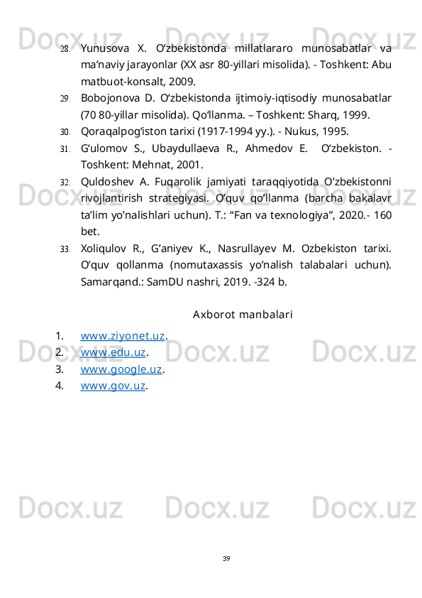 28. Yunusova   X.   O‘zbekistonda   millatlararo   munosabatlar   va
ma’naviy jarayonlar (XX asr 80-yillari misolida). - Toshkent: Abu
matbuot-konsalt, 2009.
29. Bobojonova   D.   O‘zbekistonda   ijtimoiy-iqtisodiy   munosabatlar
(70 80-yillar misolida).  Qo‘llanma. – Toshkent: Sharq, 1999.
30. Qoraqalpog‘iston tarixi (1917-1994 yy.). - Nukus, 1995.
31. G‘ulomov   S.,   Ubaydullaeva   R.,   Ahmedov   E.     O‘zbekiston.   -
Toshkent: Mehnat, 2001.
32. Quldoshev   A.   Fuqarolik   jamiyati   taraqqiyotida   O’zbekistonni
rivojlantirish   strategiyasi.   O’quv   qo’llanma   (barcha   bakalavr
ta’lim yo’nalishlari uchun). T.: “Fan va texnologiya”, 2020. -   160
bet.
33. Xoliqulov   R.,   G’aniyev   K.,   Nasrullayev   M.   Ozbekiston   tarixi.
O’quv   qollanma   (nomutaxassis   yo’nalish   talabalari   uchun).
Samarqan d.: SamDU nashri, 2019. -324 b. 
 
                                                 Axborot  manbalari
1. w w w .ziy onet .uz    . 
2. w w w .edu.uz    . 
3. w w w .google.uz    . 
4. w w w .gov .uz    . 
 
39 