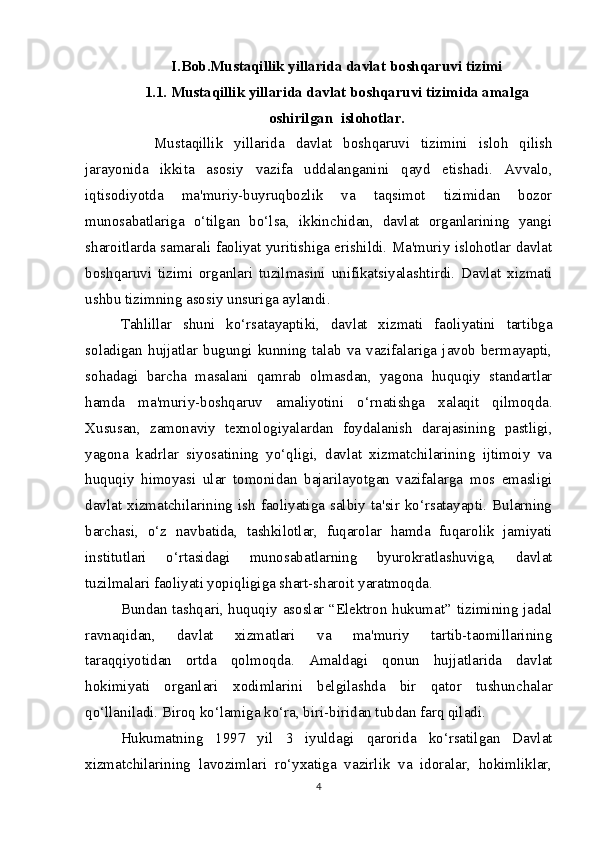 I.Bob.Mustaqillik yillarida davlat boshqaruvi tizimi
1.1. Mustaqillik yillarida davlat boshqaruvi tizimida amalga
oshirilgan  islohotlar.
      Mustaqillik   yillarida   davlat   boshqaruvi   tizimini   isloh   qilish
jarayonida   ikkita   asosiy   vazifa   uddalanganini   qayd   etishadi.   Avvalo,
iqtisodiyotda   ma'muriy-buyruqbozlik   va   taqsimot   tizimidan   bozor
munosabatlariga   o‘tilgan   bo‘lsa,   ikkinchidan,   davlat   organlarining   yangi
sharoitlarda samarali faoliyat yuritishiga erishildi. Ma'muriy islohotlar davlat
boshqaruvi   tizimi   organlari   tuzilmasini   unifikatsiyalashtirdi.   Davlat   xizmati
ushbu tizimning asosiy unsuriga aylandi.
Tahlillar   shuni   ko‘rsatayaptiki,   davlat   xizmati   faoliyatini   tartibga
soladigan   hujjatlar   bugungi   kunning   talab   va   vazifalariga   javob   bermayapti,
sohadagi   barcha   masalani   qamrab   olmasdan,   yagona   huquqiy   standartlar
hamda   ma'muriy-boshqaruv   amaliyotini   o‘r natishga   xalaqit   qilmoqda.
Xususan,   zamonaviy   texnologiyalardan   foydalanish   darajasining   pastligi,
yagona   kadrlar   siyosatining   yo‘qligi,   davlat   xizmatchilarining   ijtimoiy   va
huquqiy   himoya si   ular   tomonidan   bajarilayotgan   vazifalarga   mos   emasligi
davlat  xizmatchilarining  ish  faoliyatiga  salbiy  ta'sir  ko‘rsatayapti.  Bularning
barchasi,   o‘z   nav batida,   tashkilotlar,   fuqarolar   hamda   fuqarolik   jamiyati
institutlari   o‘rtasidagi   munosabatlarning   byurokratlashuviga,   davlat
tuzilmalari faoliyati yopiqligiga shart-sharoit  yaratmoqda.
Bundan tashqari, huquqiy asoslar “Elektron hukumat” tizimining jadal
ravnaqidan,   davlat   xizmatlari   va   ma'muriy   tartib-taomillarining
taraqqiyotidan   ortda   qolmoqda.   Amaldagi   qonun   hujjatlarida   davlat
hokimiyati   organlari   xodimlarini   belgilashda   bir   qator   tushunchalar
qo‘llaniladi. Biroq ko‘lamiga ko‘ra, biri- biridan tubdan farq qiladi.  
Hukumatning   1997   yil   3   iyuldagi   qarorida   ko‘rsatilgan   Davlat
xizmatchilarining   lavozimlari   ro‘yxatiga   vazirlik   va   idoralar,   hokimliklar,
4