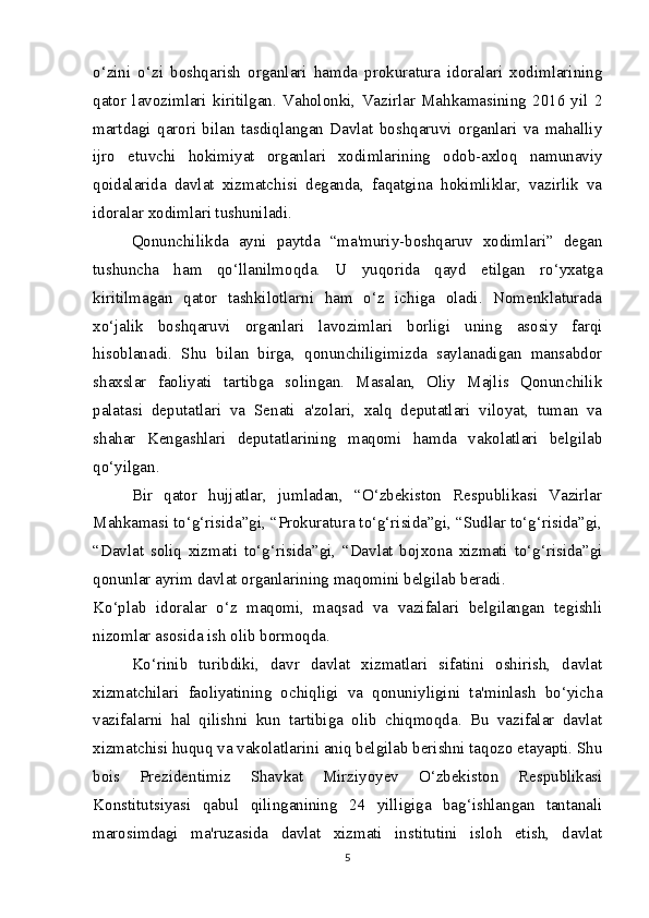 o‘zini   o‘zi   boshqarish   organlari   hamda   prokuratura   idoralari   xodimlarining
qator   lavozimlari   kiritilgan.   Vaholonki,   Vazirlar   Mahkamasining   2016   yil   2
martdagi   qarori   bilan   tasdiqlangan   Davlat   boshqaruvi   organlari   va   mahalliy
ijro   etuvchi   hokimiyat   organlari   xodimlarining   odob-axloq   namunaviy
qoidalarida   davlat   xizmatchisi   deganda,   faqatgina   hokimliklar,   vazirlik   va
idoralar xodimlari tushuniladi.  
Qonunchilikda   ayni   paytda   “ma'muriy-boshqaruv   xodimlari”   degan
tushuncha   ham   qo‘llanilmoqda.   U   yuqorida   qayd   etilgan   ro‘yxatga
kiritilmagan   qator   tashkilotlarni   ham   o‘z   ichiga   oladi.   Nomenklaturada
xo‘jalik   boshqaruvi   organlari   lavozimlari   borligi   uning   asosiy   farqi
hisoblanadi.   Shu   bilan   birga,   qonunchiligimizda   saylanadigan   mansabdor
shaxslar   faoliyati   tartibga   solingan.   Masalan,   Oliy   Majlis   Qonunchilik
palatasi   deputatlari   va   Senati   a'zolari,   xalq   deputatlari   viloyat,   tuman   va
shahar   Kengashlari   deputatlarining   maqomi   hamda   vakolatlari   belgilab
qo‘yilgan.  
Bir   qator   hujjatlar,   jumladan,   “O‘zbekiston   Respublikasi   Vazirlar
Mahkamasi to‘g‘risida”gi, “Prokuratura to‘g‘risida”gi, “Sudlar to‘g‘risida”gi,
“Davlat   soliq   xizmati   to‘g‘risida”gi,   “Davlat   bojxona   xizmati   to‘g‘risida”gi
qonunlar ayrim davlat organlarining maqomini belgilab beradi.  
Ko‘plab   idoralar   o‘z   maqomi,   maqsad   va   vazifalari   belgilangan   tegishli
nizomlar asosida ish olib bormoqda.  
Ko‘rinib   turibdiki,   davr   davlat   xizmatlari   sifatini   oshirish,   davlat
xizmatchilari   faoliyatining   ochiqligi   va   qonuniyligini   ta'minlash   bo‘yicha
vazifalarni   hal   qilishni   kun   tartibiga   olib   chiqmoqda.   Bu   vazifalar   davlat
xizmatchisi huquq va vakolatlarini aniq belgilab berishni taqozo etayapti. Shu
bois   Prezidentimiz   Shavkat   Mirziyoyev   O‘zbekiston   Respublikasi
Konstitutsiyasi   qabul   qilinganining   24   yilligiga   bag‘ishlangan   tantanali
marosimdagi   ma'ruzasida   davlat   xizmati   institutini   isloh   etish,   davlat
5 