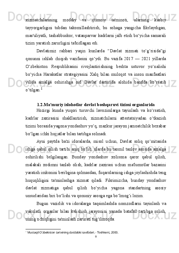 xizmatchilarining   moddiy   va   ijtimoiy   ta'minoti,   ularning   kasbiy
tayyorgarligini   tubdan   takomillashtirish,   bu   sohaga   yangicha   fikrlaydigan,
mas'uliyatli, tashabbuskor, vatanparvar kadrlarni jalb etish bo‘yicha samarali
tizim yaratish zarurligini ta'kidlagan edi.
Davlatimiz   rahbari   yaqin   kunlarda   “Davlat   xizmati   to‘g‘risida”gi
qonunni   ishlab   chiqish   vazifasini   qo‘ydi.   Bu   vazifa   2017   —   2021   yillarda
O‘zbekiston   Respublikasini   rivojlantirishning   beshta   ustuvor   yo‘nalishi
bo‘yicha   Harakatlar   strategiyasini   Xalq   bilan   muloqot   va   inson   manfaatlari
yilida   amalga   oshirishga   oid   Davlat   dasturida   alohida   bandda   ko‘rsatib
o‘tilgan. 1
1.2.Ma'muriy islohotlar davlat boshqaruvi tizimi organlarida
Hozirgi   kunda   yuqori   turuvchi   lavozimlarga   tayinlash   va   ko‘rsatish,
kadrlar   zaxirasini   shakllantirish,   xizmatchilarni   attestatsiyadan   o‘tkazish
tizimi borasida yagona yondashuv yo‘q, mazkur jarayon jamoatchilik bexabar
bo‘lgan ichki hujjatlar bilan tartibga solinadi.  
Ayni   paytda   ba'zi   idoralarda,   misol   uchun,   Davlat   soliq   qo‘mitasida
ishga qabul qilish tartibi aniq bo‘lib, ularda bu taomil tanlov asosida amalga
oshirilishi   belgilangan.   Bunday   yondashuv   xolisona   qaror   qabul   qilish,
malakali   xodimni   tanlab   olish,   kadrlar   zaxirasi   uchun   ma'lumotlar   bazasini
yaratish imkonini beribgina qolmasdan, fuqarolarning ishga joylashishda teng
huquqliligini   ta'minlashga   xizmat   qiladi.   Fikrimizcha,   bunday   yondashuv
davlat   xizmatiga   qabul   qilish   bo‘yicha   yagona   standartning   asosiy
unsurlaridan biri bo‘lishi va qonuniy asosga ega bo‘lmog‘i lozim.
Bugun   vazirlik   va   idoralarga   taqsimlashda   nomzodlarni   tayinlash   va
vakolatli   organlar   bilan   kelishish   jarayonini   yanada   batafsil   tartibga   solish,
uning ochiqligini ta'minlash zarurati tug‘ilmoqda.  
1
  Mustaqil O‘zbekiston tarixining dastlabki saxifalari. - Toshkent, 2000.
6 