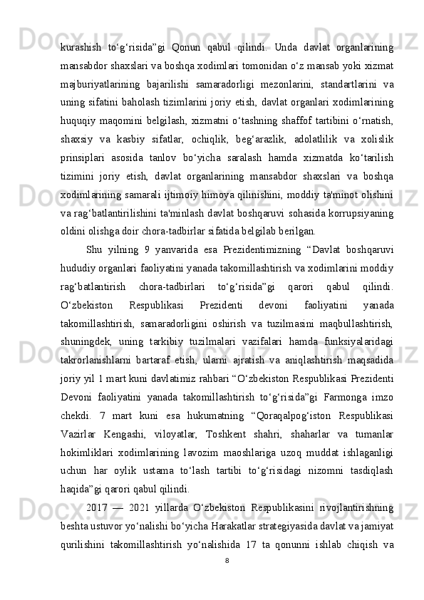 kurashish   to‘g‘risida”gi   Qonun   qabul   qilindi.   Unda   davlat   organlarining
mansabdor shaxslari va boshqa xodimlari tomonidan o‘z mansab yoki xizmat
majburiyatlarining   bajarilishi   samaradorligi   mezonlarini,   standartlarini   va
uning sifatini baholash tizimlarini joriy etish, davlat organlari xodimlarining
huquqiy  maqomini  belgilash,  xizmatni  o‘tashning  shaffof  tartibini  o‘rnatish,
shaxsiy   va   kasbiy   sifatlar,   ochiqlik,   beg‘arazlik,   adolatlilik   va   xolislik
prinsiplari   asosida   tanlov   bo‘yicha   saralash   hamda   xizmatda   ko‘tarilish
tizimini   joriy   etish,   davlat   organlarining   mansabdor   shaxslari   va   boshqa
xodimlarining samarali ijtimoiy himoya qilinishini, moddiy ta'minot olishini
va rag‘batlantirilishini ta'minlash davlat boshqaruvi sohasida korrupsiyaning
oldini olishga doir chora-tadbirlar sifatida belgilab berilgan.
Shu   yilning   9   yanvarida   esa   Prezidentimizning   “Davlat   bosh qaruvi
hududiy organlari faoliyatini yanada takomillashtirish va xodimlarini moddiy
rag‘batlantirish   chora-tadbirlari   to‘g‘risida”gi   qarori   qabul   qilindi.
O‘zbekiston   Respublikasi   Prezidenti   devoni   faoliyatini   yanada
takomillashtirish,   samaradorligini   oshirish   va   tuzilmasini   maqbullashtirish,
shuningdek,   uning   tarkibiy   tuzilmalari   vazifalari   hamda   funksiyalaridagi
takrorlanishlarni   bartaraf   etish,   ularni   ajratish   va   aniqlashtirish   maqsadida
joriy yil 1 mart kuni davlatimiz  rahbari “O‘zbekiston Respublikasi  Prezidenti
Devoni   faoliyatini   yanada   takomillashtirish   to‘g‘risida”gi   Farmonga   imzo
chekdi.   7   mart   kuni   esa   hukumatning   “Qoraqalpog‘iston   Respublikasi
Vazirlar   Kengashi,   viloyatlar,   Toshkent   shahri,   shaharlar   va   tumanlar
hokimliklari   xodimlarining   lavozim   maoshlariga   uzoq   muddat   ishlaganligi
uchun   har   oylik   ustama   to‘lash   tartibi   to‘g‘risidagi   nizomni   tasdiqlash
haqida”gi qarori qabul qilindi.  
2017   —   2021   yillarda   O‘zbekiston   Respublikasini   rivojlantirishning
beshta ustuvor yo‘nalishi bo‘yicha Harakatlar strategiyasida davlat va jamiyat
qurilishini   takomillashtirish   yo‘nalishida   17   ta   qonunni   ishlab   chiqish   va
8 