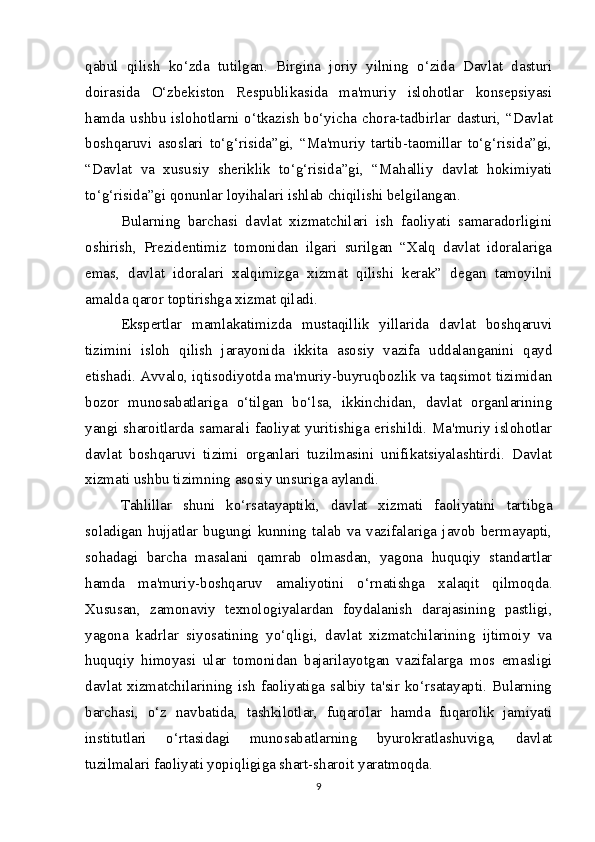 qabul   qilish   ko‘zda   tutilgan.   Birgina   joriy   yilning   o‘zida   Davlat   dasturi
doirasida   O‘zbekiston   Respublikasida   ma'muriy   islohotlar   konsepsiyasi
hamda ushbu islohotlarni o‘tkazish bo‘yicha chora-tadbirlar   dasturi, “Davlat
boshqaruvi   asoslari   to‘g‘risida”gi,   “Ma'muriy   tartib-taomillar   to‘g‘risida”gi,
“Davlat   va   xususiy   sheriklik   to‘g‘risida”gi,   “Mahalliy   davlat   hokimiyati
to‘g‘risida”gi qonunlar loyihalari  ishlab chiqilishi belgilangan.  
Bularning   barchasi   davlat   xizmatchilari   ish   faoliyati   samaradorligini
oshirish,   Prezidentimiz   tomonidan   ilgari   surilgan   “Xalq   davlat   idoralariga
emas,   davlat   idoralari   xalqimizga   xizmat   qilishi   kerak”   degan   tamoyilni
amalda qaror toptirishga xizmat qiladi.
Ekspertlar   mamlakatimizda   mustaqillik   yillarida   davlat   boshqaruvi
tizimini   isloh   qilish   jarayonida   ikkita   asosiy   vazifa   uddalanganini   qayd
etishadi. Avvalo, iqtisodiyotda ma'muriy-buyruqbozlik va taqsimot tizimidan
bozor   munosabatlariga   o‘tilgan   bo‘lsa,   ikkinchidan,   davlat   organlarining
yangi sharoitlarda samarali faoliyat yuritishiga erishildi. Ma'muriy islohotlar
davlat   boshqaruvi   tizimi   organlari   tuzilmasini   unifikatsiyalashtirdi.   Davlat
xizmati ushbu tizimning asosiy unsuriga aylandi.
Tahlillar   shuni   ko‘rsatayaptiki,   davlat   xizmati   faoliyatini   tartibga
soladigan   hujjatlar   bugungi   kunning   talab   va   vazifalariga   javob   bermayapti,
sohadagi   barcha   masalani   qamrab   olmasdan,   yagona   huquqiy   standartlar
hamda   ma'muriy-boshqaruv   amaliyotini   o‘r natishga   xalaqit   qilmoqda.
Xususan,   zamonaviy   texnologiyalardan   foydalanish   darajasining   pastligi,
yagona   kadrlar   siyosatining   yo‘qligi,   davlat   xizmatchilarining   ijtimoiy   va
huquqiy   himoya si   ular   tomonidan   bajarilayotgan   vazifalarga   mos   emasligi
davlat  xizmatchilarining  ish  faoliyatiga  salbiy  ta'sir  ko‘rsatayapti.  Bularning
barchasi,   o‘z   nav batida,   tashkilotlar,   fuqarolar   hamda   fuqarolik   jamiyati
institutlari   o‘rtasidagi   munosabatlarning   byurokratlashuviga,   davlat
tuzilmalari faoliyati yopiqligiga shart-sharoit  yaratmoqda.
9 