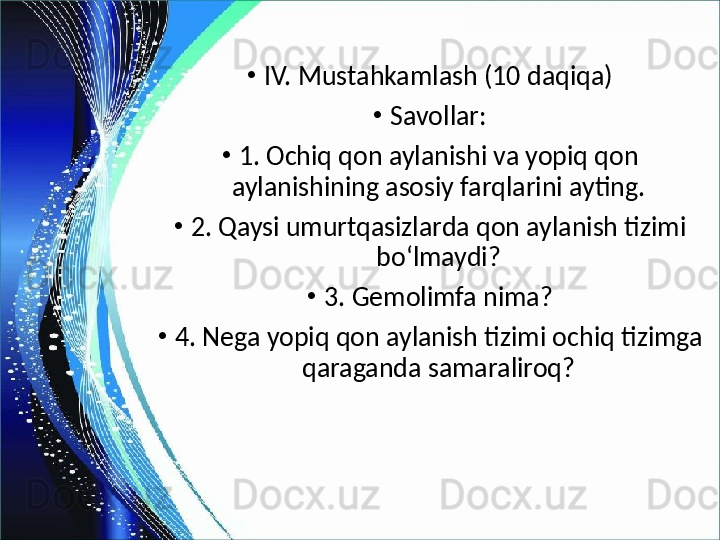 •
IV. Mustahkamlash (10 daqiqa)
•
Savollar:
•
1. Ochiq qon aylanishi va yopiq qon 
aylanishining asosiy farqlarini ayting.
•
2. Qaysi umurtqasizlarda qon aylanish tizimi 
bo‘lmaydi?
•
3. Gemolimfa nima?
•
4. Nega yopiq qon aylanish tizimi ochiq tizimga 
qaraganda samaraliroq? 