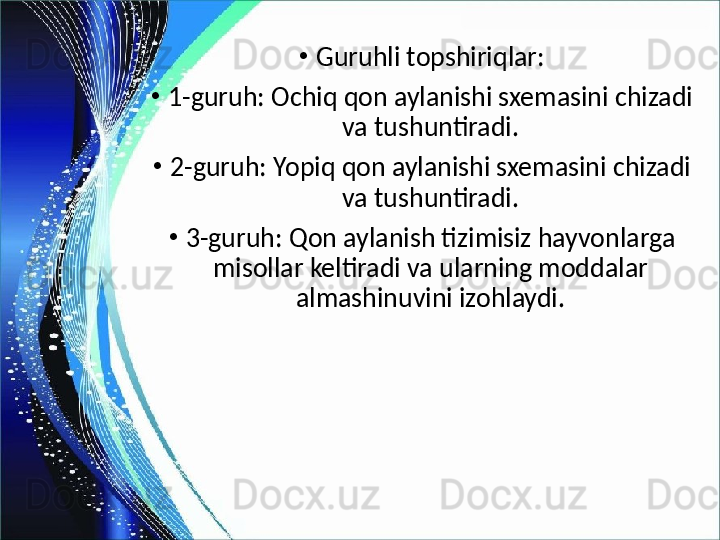 •
Guruhli topshiriqlar:
•
1-guruh: Ochiq qon aylanishi sxemasini chizadi 
va tushuntiradi.
•
2-guruh: Yopiq qon aylanishi sxemasini chizadi 
va tushuntiradi.
•
3-guruh: Qon aylanish tizimisiz hayvonlarga 
misollar keltiradi va ularning moddalar 
almashinuvini izohlaydi. 