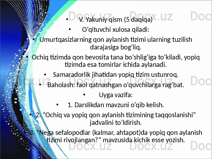 •
V. Yakuniy qism (5 daqiqa)
•
O‘qituvchi xulosa qiladi:
•
Umurtqasizlarning qon aylanish tizimi ularning tuzilish 
darajasiga bog‘liq.
•
Ochiq tizimda qon bevosita tana bo‘shlig‘iga to‘kiladi, yopiq 
tizimda esa tomirlar ichida aylanadi.
•
Samaradorlik jihatidan yopiq tizim ustunroq.
•
Baholash: faol qatnashgan o‘quvchilarga rag‘bat.
•
Uyga vazifa:
•
1. Darslikdan mavzuni o‘qib kelish.
•
2. “Ochiq va yopiq qon aylanish tizimining taqqoslanishi” 
jadvalini to‘ldirish.
•
3. “Nega sefalopodlar (kalmar, ahtapot)da yopiq qon aylanish 
tizimi rivojlangan?” mavzusida kichik esse yozish. 