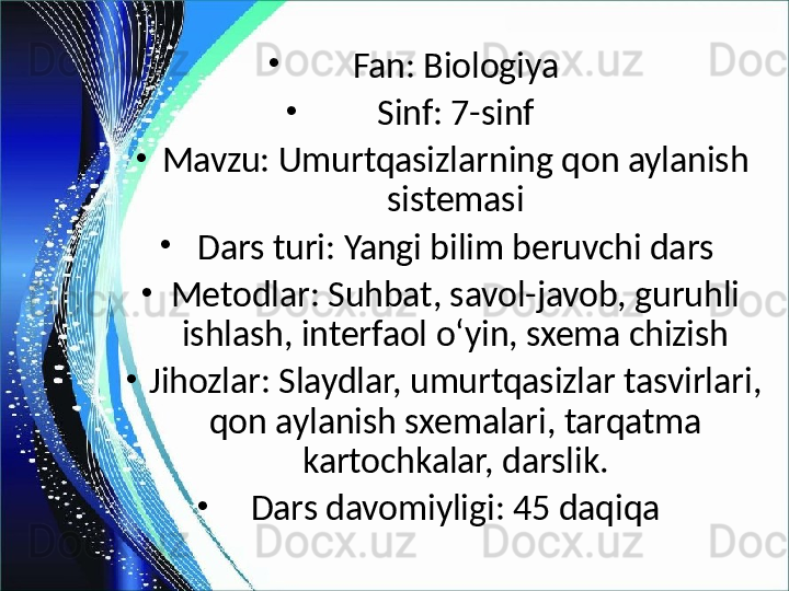 •
Fan: Biologiya
•
Sinf: 7-sinf
•
Mavzu: Umurtqasizlarning qon aylanish 
sistemasi
•
Dars turi: Yangi bilim beruvchi dars
•
Metodlar: Suhbat, savol-javob, guruhli 
ishlash, interfaol o‘yin, sxema chizish
•
Jihozlar: Slaydlar, umurtqasizlar tasvirlari, 
qon aylanish sxemalari, tarqatma 
kartochkalar, darslik.
•
Dars davomiyligi: 45 daqiqa 