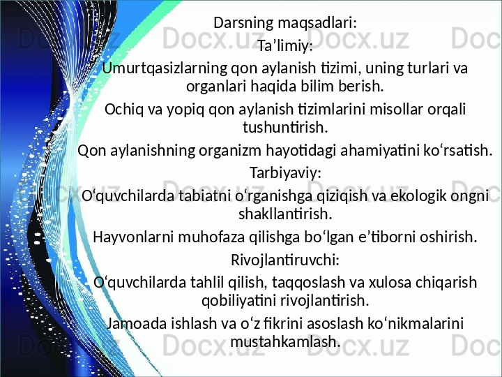 Darsning maqsadlari:
Ta’limiy:
Umurtqasizlarning qon aylanish tizimi, uning turlari va 
organlari haqida bilim berish.
Ochiq va yopiq qon aylanish tizimlarini misollar orqali 
tushuntirish.
Qon aylanishning organizm hayotidagi ahamiyatini ko‘rsatish.
Tarbiyaviy:
O‘quvchilarda tabiatni o‘rganishga qiziqish va ekologik ongni 
shakllantirish.
Hayvonlarni muhofaza qilishga bo‘lgan e’tiborni oshirish.
Rivojlantiruvchi:
O‘quvchilarda tahlil qilish, taqqoslash va xulosa chiqarish 
qobiliyatini rivojlantirish.
Jamoada ishlash va o‘z fikrini asoslash ko‘nikmalarini 
mustahkamlash. 