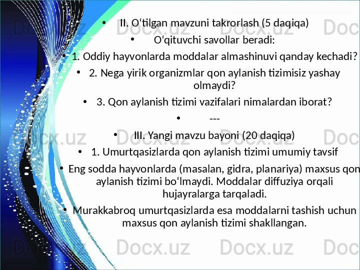 •
II. O‘tilgan mavzuni takrorlash (5 daqiqa)
•
O‘qituvchi savollar beradi:
•
1. Oddiy hayvonlarda moddalar almashinuvi qanday kechadi?
•
2. Nega yirik organizmlar qon aylanish tizimisiz yashay 
olmaydi?
•
3. Qon aylanish tizimi vazifalari nimalardan iborat?
•
---
•
III. Yangi mavzu bayoni (20 daqiqa)
•
1. Umurtqasizlarda qon aylanish tizimi umumiy tavsif
•
Eng sodda hayvonlarda (masalan, gidra, planariya) maxsus qon 
aylanish tizimi bo‘lmaydi. Moddalar diffuziya orqali 
hujayralarga tarqaladi.
•
Murakkabroq umurtqasizlarda esa moddalarni tashish uchun 
maxsus qon aylanish tizimi shakllangan. 