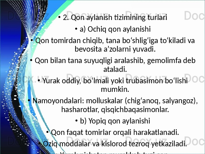 •
2. Qon aylanish tizimining turlari
•
a) Ochiq qon aylanishi
•
Qon tomirdan chiqib, tana bo‘shlig‘iga to‘kiladi va 
bevosita a’zolarni yuvadi.
•
Qon bilan tana suyuqligi aralashib, gemolimfa deb 
ataladi.
•
Yurak oddiy, bo‘lmali yoki trubasimon bo‘lishi 
mumkin.
•
Namoyondalari: molluskalar (chig‘anoq, salyangoz), 
hasharotlar, qisqichbaqasimonlar.
•
b) Yopiq qon aylanishi
•
Qon faqat tomirlar orqali harakatlanadi.
•
Oziq moddalar va kislorod tezroq yetkaziladi.
•
Yurak nisbatan murakkab tuzilgan.
•
Namoyondalari: sopolqurt (yer chuvalchangi), 
kalmar, sefalopodlar. 