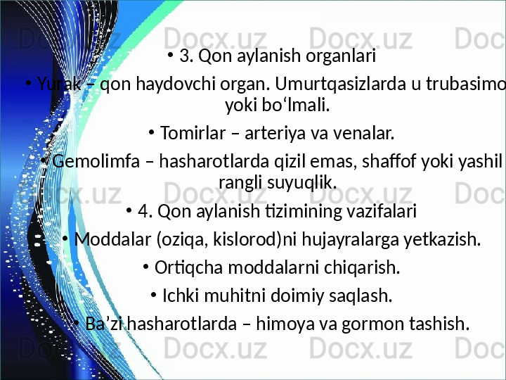 •
3. Qon aylanish organlari
•
Yurak – qon haydovchi organ. Umurtqasizlarda u trubasimon 
yoki bo‘lmali.
•
Tomirlar – arteriya va venalar.
•
Gemolimfa – hasharotlarda qizil emas, shaffof yoki yashil 
rangli suyuqlik.
•
4. Qon aylanish tizimining vazifalari
•
Moddalar (oziqa, kislorod)ni hujayralarga yetkazish.
•
Ortiqcha moddalarni chiqarish.
•
Ichki muhitni doimiy saqlash.
•
Ba’zi hasharotlarda – himoya va gormon tashish. 