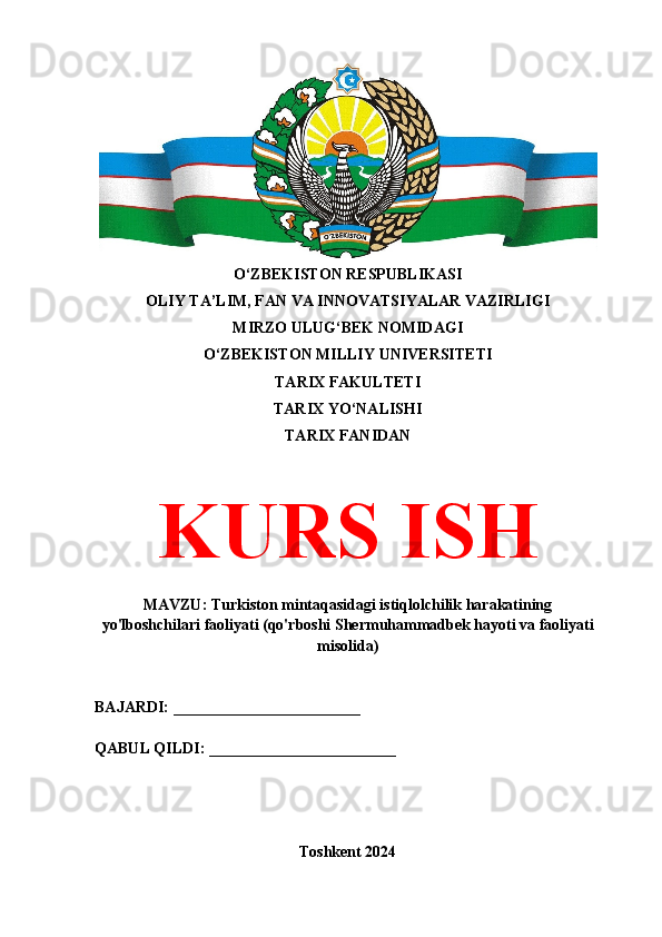 O‘ZBEKISTON RESPUBLIKASI 
OLIY TA’LIM, FAN VA INNOVATSIYALAR VAZIRLIGI
MIRZO ULUG‘BEK NOMIDAGI 
O‘ZBEKISTON MILLIY UNIVERSITETI
TARIX FAKULTETI
TARIX YO‘NALISHI
TARIX FANIDAN
KURS ISH
MAVZU: Turkiston mintaqasidagi istiqlolchilik harakatining
yo'lboshchilari faoliyati (qo'rboshi Shermuhammadbek hayoti va faoliyati
misolida)
BAJARDI: ________________________
QABUL QILDI: ________________________
Toshkent 2024 