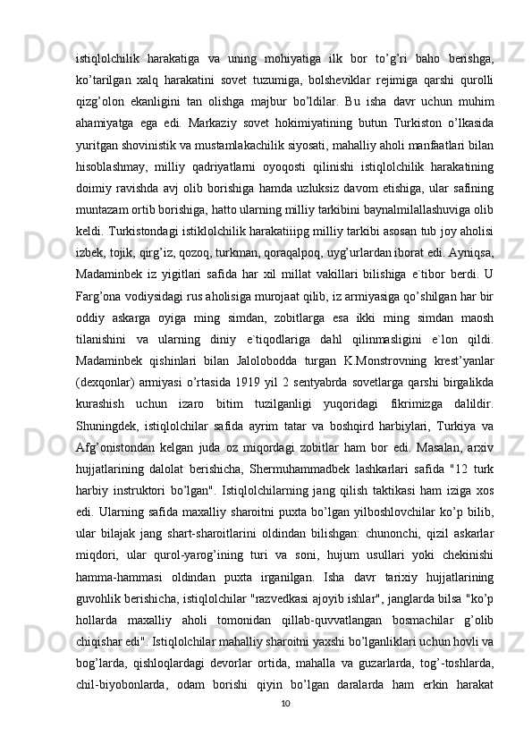 istiqlolchilik   harakatiga   va   uning   mohiyatiga   ilk   bor   to’g’ri   baho   berishga,
ko’tarilgan   xalq   harakatini   sovet   tuzumiga,   bolsheviklar   rejimiga   qarshi   qurolli
qizg’olon   ekanligini   tan   olishga   majbur   bo’ldilar.   Bu   isha   davr   uchun   muhim
ahamiyatga   ega   edi.   Markaziy   sovet   hokimiyatining   butun   Turkiston   o’lkasida
yuritgan shovinistik va mustamlakachilik siyosati, mahalliy aholi manfaatlari bilan
hisoblashmay,   milliy   qadriyatlarni   oyoqosti   qilinishi   istiqlolchilik   harakatining
doimiy   ravishda   avj   olib   borishiga   hamda   uzluksiz   davom   etishiga,   ular   safining
muntazam ortib borishiga, hatto ularning milliy tarkibini baynalmilallashuviga olib
keldi. Turkistondagi istiklolchilik harakatiiipg milliy tarkibi asosan tub joy aholisi
izbek, tojik, qirg’iz, qozoq, turkman, qoraqalpoq, uyg’urlardan iborat edi. Ayniqsa,
Madaminbek   iz   yigitlari   safida   har   xil   millat   vakillari   bilishiga   e`tibor   berdi.   U
Farg’ona vodiysidagi rus aholisiga murojaat qilib, iz armiyasiga qo’shilgan har bir
oddiy   askarga   oyiga   ming   simdan,   zobitlarga   esa   ikki   ming   simdan   maosh
tilanishini   va   ularning   diniy   e`tiqodlariga   dahl   qilinmasligini   e`lon   qildi.
Madaminbek   qishinlari   bilan   Jalolobodda   turgan   K.Monstrovning   krest’yanlar
(dexqonlar)   armiyasi   o’rtasida   1919   yil   2   sentyabrda   sovetlarga   qarshi   birgalikda
kurashish   uchun   izaro   bitim   tuzilganligi   yuqoridagi   fikrimizga   dalildir.
Shuningdek,   istiqlolchilar   safida   ayrim   tatar   va   boshqird   harbiylari,   Turkiya   va
Afg’onistondan   kelgan   juda   oz   miqordagi   zobitlar   ham   bor   edi.   Masalan,   arxiv
hujjatlarining   dalolat   berishicha,   Shermuhammadbek   lashkarlari   safida   "12   turk
harbiy   instruktori   bo’lgan".   Istiqlolchilarning   jang   qilish   taktikasi   ham   iziga   xos
edi.   Ularning   safida   maxalliy   sharoitni   puxta   bo’lgan   yilboshlovchilar   ko’p   bilib,
ular   bilajak   jang   shart-sharoitlarini   oldindan   bilishgan:   chunonchi,   qizil   askarlar
miqdori,   ular   qurol-yarog’ining   turi   va   soni,   hujum   usullari   yoki   chekinishi
hamma-hammasi   oldindan   puxta   irganilgan.   Isha   davr   tarixiy   hujjatlarining
guvohlik berishicha, istiqlolchilar "razvedkasi ajoyib ishlar", janglarda bilsa "ko’p
hollarda   maxalliy   aholi   tomonidan   qillab-quvvatlangan   bosmachilar   g’olib
chiqishar edi". Istiqlolchilar mahalliy sharoitni yaxshi bo’lganliklari uchun hovli va
bog’larda,   qishloqlardagi   devorlar   ortida,   mahalla   va   guzarlarda,   tog’-toshlarda,
chil-biyobonlarda,   odam   borishi   qiyin   bo’lgan   daralarda   ham   erkin   harakat
10 