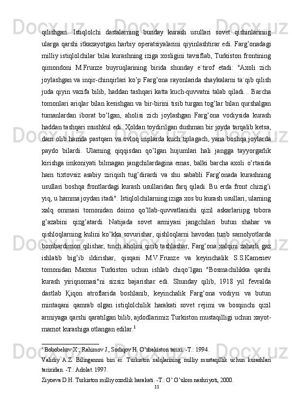 qilishgan.   Istiqlolchi   dastalarning   bunday   kurash   usullari   sovet   qishinlariniig
ularga  qarshi  itkazayotgan harbiy operatsiyalarini  qiyinlashtirar  edi. Farg’onadagi
milliy istiqlolchilar bilai kurashning iziga xosligini tavsiflab, Turkiston frontining
qimondoni   M.Frunze   buyruqlarining   birida   shunday   e`tirof   etadi:   "Axoli   zich
joylashgan va inqir-chinqirlari ko’p Farg’ona rayonlarida shaykalarni ta`qib qilish
juda qiyin vazifa bilib, haddan  tashqari  katta kuch-quvvatni  talab qiladi... Barcha
tomonlari ariqlar bilan kesishgan va bir-birini tisib turgan tog’lar bilan qurshalgan
tumanlardan   iborat   bo’lgan,   aholisi   zich   joylashgan   Farg’ona   vodiysida   kurash
haddan tashqari mushkul edi.  Ҳ oldan toydirilgan dushman bir joyda tarqalib ketsa,
dam olib hamda pastqam  va ovloq iriplarda kuch tiplagach, yana boshqa joylarda
paydo   bilardi.   Ularning   qiqqisdan   qo’lgan   hujumlari   hali   jangga   tayyorgarlik
kirishga   imkoniyati   bilmagan   jangchilardagina   emas,   balki   barcha   axoli   o’rtasida
ham   tixtovsiz   asabiy   ziriqish   tug’dirardi   va   shu   sababli   Farg’onada   kurashning
usullari   boshqa   frontlardagi   kurash   usullaridan   farq   qiladi.   Bu   erda   front   chizig’i
yiq, u hamma joydan itadi". Istiqlolchilarning iziga xos bu kurash usullari, ularning
xalq   ommasi   tomonidan   doimo   qo’llab-quvvatlanishi   qizil   askarlariipg   tobora
g’azabini   qizg’atardi.   Natijada   sovet   armiyasi   jangchilari   butun   shahar   va
qishloqlarning kulini ko’kka sovurishar, qishloqlarni havodan turib samolyotlarda
bombardimon qilishar, tinch aholini qirib tashlashar,  Farg’ona xalqini  zaharli gaz
ishlatib   big’ib   ildirishar,   qisqasi   M.V.Frunze   va   keyinchalik   S.S.Kamenev
tomonidan   Maxsus   Turkiston   uchun   ishlab   chiqo’lgan   "Bosmachilikka   qarshi
kurash   yiriqnomasi"ni   sizsiz   bajarishar   edi.   Shunday   qilib,   1918   yil   fevralda
dastlab   Қ iqon   atroflarida   boshlanib,   keyinchalik   Farg’ona   vodiysi   va   butun
mintaqani   qamrab   olgan   istiqlolchilik   harakati   sovet   rejimi   va   bosqinchi   qizil
armiyaga qarshi qaratilgan bilib, ajdodlarimiz Turkiston mustaqilligi uchun xayot-
mamot kurashiga otlangan edilar. 1
1
  Bobobekov X., Rahimov J., Sodiqov H. O’zbekiston tarixi. -T.: 1994. 
Validiy   A.Z.   Bilingannni   biri   er.   Turkiston   xalqlarining   milliy   mustaqillik   uchun   kurashlari
tarixidan. -T.: Adolat. 1997. 
Ziyoeva D.H. Turkiston milliy ozodlik harakati. -T.: G’.G’ulom nashriyoti, 2000. 
11