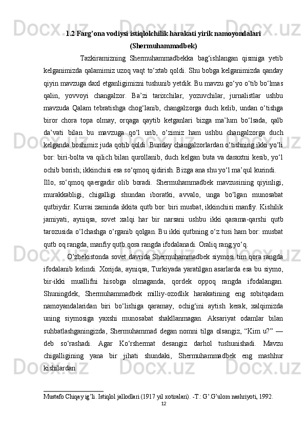 1.2  Farg’ona vodiysi istiqlolchilik harakati yirik namoyondalari
(Shermuhammadbek)
                  Tazkiramizning   Shermuhammadbekka   bag‘ishlangan   qismiga   yetib
kelganimizda qalamimiz uzoq vaqt to‘xtab qoldi. Shu bobga kelganimizda qanday
qiyin mavzuga daxl etganligimizni tushunib yetdik. Bu mavzu go‘yo o‘tib bo‘lmas
qalin,   yovvoyi   changalzor.   Ba’zi   tarixchilar,   yozuvchilar,   jurnalistlar   ushbu
mavzuda   Qalam   tebratishga   chog‘lanib,   changalzorga   duch   kelib,   undan   o‘tishga
biror   chora   topa   olmay,   orqaga   qaytib   ketganlari   bizga   ma’lum   bo‘lsada,   qalb
da’vati   bilan   bu   mavzuga   qo‘l   urib,   o‘zimiz   ham   ushbu   changalzorga   duch
kelganda boshimiz juda qotib qoldi. Bunday changalzorlardan o‘tishning ikki yo‘li
bor: biri-bolta va qilich bilan qurollanib, duch kelgan buta va daraxtni kesib, yo‘l
ochib borish; ikkinchisi esa so‘qmoq qidirish. Bizga ana shu yo‘l ma’qul kurindi. 
Illo,   so‘qmoq   qaergadir   olib   boradi.   Shermuhammadbek   mavzusining   qiyinligi,
murakkabligi,   chigalligi   shundan   iboratki,   avvalo,   unga   bo‘lgan   munosabat
qutbiydir. Kurrai zaminda ikkita qutb bor: biri musbat, ikkinchisi manfiy. Kishilik
jamiyati,   ayniqsa,   sovet   xalqi   har   bir   narsani   ushbu   ikki   qarama-qarshi   qutb
tarozusida o‘lchashga o‘rganib qolgan. Bu ikki qutbning o‘z tusi ham bor: musbat
qutb oq rangda, manfiy qutb qora rangda ifodalanadi. Oraliq rang yo‘q. 
                   O’zbekistonda sovet davrida Shermuhammadbek siymosi tim qora rangda
ifodalanib kelindi. Xorijda, ayniqsa, Turkiyada yaratilgan asarlarda esa bu siymo,
bir-ikki   muallifni   hisobga   olmaganda,   qordek   oppoq   rangda   ifodalangan.
Shuningdek,   Shermuhammadbek   milliy-ozodlik   harakatining   eng   sobitqadam
namoyandalaridan   biri   bo‘lishiga   qaramay,   ochig‘ini   aytish   kerak,   xalqimizda
uning   siymosiga   yaxshi   munosabat   shakllanmagan.   Aksariyat   odamlar   bilan
suhbatlashganingizda,   Shermuhammad   degan   nomni   tilga   olsangiz,   “Kim   u?”   —
deb   so‘rashadi.   Agar   Ko‘rshermat   desangiz   darhol   tushunishadi.   Mavzu
chigalligining   yana   bir   jihati   shundaki,   Shermuhammadbek   eng   mashhur
kishilardan 
Mustafo Chiqay ig’li. Istiqlol jallodlari (1917 yil xotiralari). -T.: G’.G’ulom nashriyoti, 1992. 
12