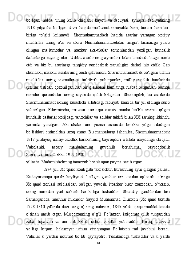 bo‘lgani   holda,   uning   kelib   chiqishi,   hayoti   va   faoliyati,   ayniqsa,   faoliyatining
1918   yilgacha   bo‘lgan   davri   haqida   ma’lumot   nihoyatda   kam,   borlari   ham   bir-
biriga   to‘g‘ri   kelmaydi.   Shermuhammadbek   haqida   asarlar   yaratgan   xorijiy
mualliflar   uning   o‘zi   va   ukasi   Nurmuhammadbekdan   magnit   tasmasiga   yozib
olingan   ma’lumotlar   va   mazkur   aka-ukalar   tomonlaridan   yozilgan   kundalik
daftarlarga   suyanganlar.   Ushbu   asarlarning   ayrimlari   bilan   tanishish   bizga   nasib
etdi   va   biz   bu   asarlarga   tanqidiy   yondoshish   zarurligini   darhol   his   etdik.   Gap
shundaki, mazkur asarlarning bosh qahramoni Shermuhammadbek bo‘lgani uchun
mualliflar   uning   xizmatlarini   bo‘rttirib   yuborganlar,   milliy-ozodlik   harakatida
qizillar   ustidan   qozonilgan   har   bir   g‘alabani   ham   unga   nisbat   berganlar,   boshqa
nomdor   qurboshilar   uning   soyasida   qolib   ketganlar.   Shuningdek,   bu   asarlarda
Shermuhammadbekning kurashchi sifatidagi faoliyati kamida bir yil oldinga surib
yuborilgan.   Fikrimizcha,   mazkur   asarlarga   asosiy   manba   bo‘lib   xizmat   qilgan
kundalik daftarlar xorijdagi tarixchilar va adiblar taklifi bilan XX asrning ikkinchi
yarmida   yozilgan.   Aka-ukalar   uni   yozish   asnosida   bir-ikki   yilga   adashgan
bo‘lishlari   ehtimoldan   uzoq   emas.   Bu   manbalarga   ishonilsa,   Shermuhammadbek
1917  yildayoq  milliy-ozodlik  harakatining  bayroqdori  sifatida  maydonga  chiqadi.
Vaholanki,   asosiy   manbalarning   guvohlik   berishicha,   bayroqdorlik
Shermuhammadbekka 1919-1920 
yillarda, Madaminbekning tanazzuli boshlangan paytda nasib etgan. 
                       1874 yil. Xo‘qand xonligida taxt uchun kurashning ayni qizigan pallasi.
Xudoyorxonga   qarshi   kayfiyatda   bo‘lgan   guruhlar   uni   taxtdan   ag‘darib,   o‘rniga
Xo‘qand   xonlari   sulolasidan   bo‘lgan   yuvosh,   itoatkor   biror   xonzodani   o‘tkazib,
uning   nomidan   yurt   so‘rash   harakatiga   tushadilar.   Shunday   guruhlardan   biri
Samarqandda   mashhur   hukmdor   Sayyid   Muhammad   Olimxon   (Xo‘qand   taxtida
1798-1810   yillarda   davr   surgan)   ning   nabirasi,   1845   yilda   qisqa   muddat   taxtda
o‘tirish   nasib   etgan   Murodxonning   o‘g‘li   Po‘latxon   istiqomat   qilib   turganidan
xabar   topadilar   va   uni   olib   kelish   uchun   vakillar   yuboradilar.   Biroq,   tasavvuf
yo‘liga   kirgan,   hokimiyat   uchun   qiziqmagan   Po‘latxon   rad   javobini   beradi.
Vakillar   u   yerdan   noumid   bo‘lib   qaytayotib,   Toshkandga   tushadilar   va   u   yerda
13 