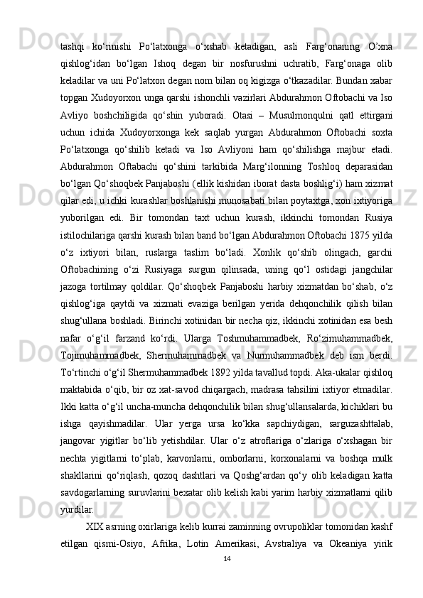 tashqi   ko‘rinishi   Po‘latxonga   o‘xshab   ketadigan,   asli   Farg‘onaning   O’xna
qishlog‘idan   bo‘lgan   Ishoq   degan   bir   nosfurushni   uchratib,   Farg‘onaga   olib
keladilar va uni Po‘latxon degan nom bilan oq kigizga o‘tkazadilar. Bundan xabar
topgan Xudoyorxon unga qarshi ishonchli vazirlari Abdurahmon Oftobachi va Iso
Avliyo   boshchiligida   qo‘shin   yuboradi.   Otasi   –   Musulmonqulni   qatl   ettirgani
uchun   ichida   Xudoyorxonga   kek   saqlab   yurgan   Abdurahmon   Oftobachi   soxta
Po‘latxonga   qo‘shilib   ketadi   va   Iso   Avliyoni   ham   qo‘shilishga   majbur   etadi.
Abdurahmon   Oftabachi   qo‘shini   tarkibida   Marg‘ilonning   Toshloq   deparasidan
bo‘lgan Qo‘shoqbek Panjaboshi (ellik kishidan iborat dasta boshlig‘i) ham xizmat
qilar edi, u ichki kurashlar boshlanishi munosabati bilan poytaxtga, xon ixtiyoriga
yuborilgan   edi.   Bir   tomondan   taxt   uchun   kurash,   ikkinchi   tomondan   Rusiya
istilochilariga qarshi kurash bilan band bo‘lgan Abdurahmon Oftobachi 1875 yilda
o‘z   ixtiyori   bilan,   ruslarga   taslim   bo‘ladi.   Xonlik   qo‘shib   olingach,   garchi
Oftobachining   o‘zi   Rusiyaga   surgun   qilinsada,   uning   qo‘l   ostidagi   jangchilar
jazoga   tortilmay   qoldilar.   Qo‘shoqbek   Panjaboshi   harbiy   xizmatdan   bo‘shab,   o‘z
qishlog‘iga   qaytdi   va   xizmati   evaziga   berilgan   yerida   dehqonchilik   qilish   bilan
shug‘ullana boshladi. Birinchi xotinidan bir necha qiz, ikkinchi xotinidan esa besh
nafar   o‘g‘il   farzand   ko‘rdi.   Ularga   Toshmuhammadbek,   Ro‘zimuhammadbek,
Tojimuhammadbek,   Shermuhammadbek   va   Nurmuhammadbek   deb   ism   berdi.
To‘rtinchi o‘g‘il Shermuhammadbek 1892 yilda tavallud topdi. Aka-ukalar qishloq
maktabida o‘qib, bir oz xat-savod chiqargach, madrasa tahsilini ixtiyor etmadilar.
Ikki katta o‘g‘il uncha-muncha dehqonchilik bilan shug‘ullansalarda, kichiklari bu
ishga   qayishmadilar.   Ular   yerga   ursa   ko‘kka   sapchiydigan,   sarguzashttalab,
jangovar   yigitlar   bo‘lib   yetishdilar.   Ular   o‘z   atroflariga   o‘zlariga   o‘xshagan   bir
nechta   yigitlarni   to‘plab,   karvonlarni,   omborlarni,   korxonalarni   va   boshqa   mulk
shakllarini   qo‘riqlash,   qozoq   dashtlari   va   Qoshg‘ardan   qo‘y   olib   keladigan   katta
savdogarlarning suruvlarini bexatar olib kelish kabi yarim harbiy xizmatlarni qilib
yurdilar. 
         XIX asrning oxirlariga kelib kurrai zaminning ovrupoliklar tomonidan kashf
etilgan   qismi-Osiyo,   Afrika,   Lotin   Amerikasi,   Avstraliya   va   Okeaniya   yirik
14 