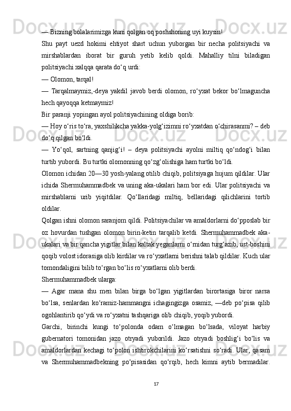 — Bizning bolalarimizga kuni qolgan oq poshshoning uyi kuysin! 
Shu   payt   uezd   hokimi   ehtiyot   shart   uchun   yuborgan   bir   necha   politsiyachi   va
mirshablardan   iborat   bir   guruh   yetib   kelib   qoldi.   Mahalliy   tilni   biladigan
politsiyachi xalqqa qarata do‘q urdi: 
— Olomon, tarqal! 
—   Tarqalmaymiz,-deya   yakdil   javob   berdi   olomon,   ro‘yxat   bekor   bo‘lmaguncha
hech qayoqqa ketmaymiz! 
Bir paranji yopingan ayol politsiyachining oldiga borib: 
— Hoy o‘ris to‘ra, yaxshilikcha yakka-yolg‘izimni ro‘yxatdan o‘chirasanmi? – deb
do‘q qilgan bo‘ldi. 
—   Yo‘qol,   sartning   qanjig‘i!   –   deya   politsiyachi   ayolni   miltiq   qo‘ndog‘i   bilan
turtib yubordi. Bu turtki olomonning qo‘zg‘olishiga ham turtki bo‘ldi. 
Olomon ichidan 20—30 yosh-yalang otilib chiqib, politsiyaga hujum qildilar. Ular
ichida Shermuhammadbek va uning aka-ukalari ham bor edi. Ular politsiyachi va
mirshablarni   urib   yiqitdilar.   Qo‘llaridagi   miltiq,   bellaridagi   qilichlarini   tortib
oldilar. 
Qolgan ishni olomon saranjom qildi. Politsiyachilar va amaldorlarni do‘pposlab bir
oz   hovurdan   tushgan   olomon   birin-ketin   tarqalib   ketdi.   Shermuhammadbek   aka-
ukalari va bir qancha yigitlar bilan kaltak yeganlarni o‘rnidan turg‘azib, ust-boshini
qoqib volost idorasiga olib kirdilar va ro‘yxatlarni berishni talab qildilar. Kuch ular
tomondaligini bilib to‘rgan bo‘lis ro‘yxatlarni olib berdi. 
Shermuhammadbek ularga: 
—   Agar   mana   shu   men   bilan   birga   bo‘lgan   yigitlardan   birortasiga   biror   narsa
bo‘lsa,   senlardan   ko‘ramiz-hammangni   ichagingizga   osamiz,   —deb   po‘pisa   qilib
ogohlantirib qo‘ydi va ro‘yxatni tashqariga olib chiqib, yoqib yubordi. 
Garchi,   birinchi   kungi   to‘polonda   odam   o‘lmagan   bo‘lsada,   viloyat   harbiy
gubernatori   tomonidan   jazo   otryadi   yuborildi.   Jazo   otryadi   boshlig‘i   bo‘lis   va
amaldorlardan kechagi  to‘polon ishtirokchilarini ko‘rsatishni  so‘radi. Ular, qasam
va   Shermuhammadbekning   po‘pisasidan   qo‘rqib,   hech   kimni   aytib   bermadilar.
17 