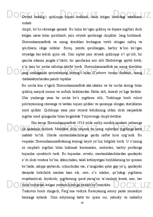 Otryad   boshlig‘i   qishloqqa   hujum   boshladi,   duch   kelgan   hovlidagi   erkaklarni
sudrab 
chiqib, bo‘lis idorasiga qamadi. Bu holni ko‘rgan qishloq va depara yigitlari duch
kelgan   narsa   bilan   qurollanib,   jazo   otryadi   qarshisiga   chiqdilar.   Jang   boshlandi.
Shermuhammadbek   va   uning   sheriklari   kechagina   tortib   olingan   miltiq   va
qilichlarni   ishga   soldilar.   Biroq,   yaxshi   qurollangan,   harbiy   ta’lim   ko‘rgan
otryadga   bas   kelish   qiyin   edi.   Oxir   oqibat   jazo   otryadi   qishloqqa   o‘t   qo‘yib,   bir
qancha   odamni   jangda   o‘ldirib,   bir   qanchasini   asir   olib   Skobelevga   qaytib   ketdi,
o‘zi   ham   bir   necha   sallotini   talafot   berdi.   Shermuhammadbek   va   uning  sheriklari
jang   oxirlaganda   qariyalarning   buyrug‘i   bilan   G’orbuvo   tomon   chekinib,   uning
chakalakzorlaridan panoh topdilar. 
Bir   necha   kun   o‘tgach   Shermuhammadbek   aka-ukalari   va   bir   necha   sherigi   bilan
qishloq  masjidi  imomi  va  nufuzli   kishilaridan  fotiha   olib,  kurash   yo‘liga  kirdilar.
Ular   yonlariga   yana   bir   necha   bo‘z   yigitlarni   olib,   Toshloqqa   borib   volost
politsiyasining idorasiga to‘satdan hujum qildilar va qamoqqa olingan sheriklarini
ozod   qildilar.   Qishloqqa   yana   jazo   otryadi   kelishining   oldini   olish   maqsadida
yigitlar ozod qilinganlar bilan birgalikda Yozyovonga chiqib ketdilar. 
               Shu tariqa Shermuhammadbek 1916 yilda milliy-ozodlik harakati jabhasiga
ilk   qadamini   tashladi.   Mardikor   olish   voqeasi   va   uning   oqibatlari   yigitlarga   katta
maktab   bo‘ldi.   Ularda   mustamlakachilarga   qarshi   nafrat   hissi   uyg‘ondi.   Bu
voqealar Shermuhammadbekning keyingi hayot yo‘lini belgilab berdi. U o‘zining
oz   miqdorli   yigitlari   bilan   hukumat   korxonalari,   omborlari,   harbiy   postlariga
hujumlar   uyushtirib   turdi.   Bu   hujumlar,   avvalo,   mustamlakachilardan   qandaydir
o‘ch olish vositasi bo‘lsa, ikkinchidan, talab ketilayotgan boyliklarning bir qismini
bo‘lsada, xalqqa qaytarish, uchinchidan esa, o‘zingizdan qolar gap yo‘q, qandaydir
darajada   tirikchilik   manbai   ham   edi,   zero,   o‘z   oilalari,   qo‘lidagi   yigitlarini
ovqatlantirish,   kiydirish,   yigitlarning   qurol-yarog‘ini   ta’minlash   kerak,   axir,   har
doim boylardan kelgan yordam hisobiga yashab bo‘lmaydiku. 
Turkiston   bosib   olingach,   Farg‘ona   vodiysi   Rossiyaning   asosiy   paxta   xomashyo
bazasiga   aylandi.   Xom   ashyoning   katta   bir   qismi   rus,   yahudiy   va   mahalliy
18 