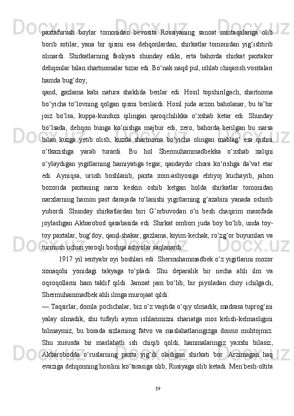 paxtafurush   boylar   tomonidan   bevosita   Rossiyaning   sanoat   mintaqalariga   olib
borib   sotilar,   yana   bir   qismi   esa   dehqonlardan,   shirkatlar   tomonidan   yig‘ishtirib
olinardi.   Shirkatlarning   faoliyati   shunday   ediki,   erta   bahorda   shirkat   paxtakor
dehqonlar bilan shartnomalar tuzar edi. Bo‘nak naqd pul, ishlab chiqarish vositalari
hamda bug‘doy, 
qand,   gazlama   kabi   natura   shaklida   berilar   edi.   Hosil   topshirilgach,   shartnoma
bo‘yicha   to‘lovning   qolgan   qismi   berilardi.   Hosil   juda   arzon   baholanar,   bu   ta’bir
joiz   bo‘lsa,   kuppa-kunduzi   qilingan   qaroqchilikka   o‘xshab   ketar   edi.   Shunday
bo‘lsada,   dehqon   bunga   ko‘nishga   majbur   edi,   zero,   bahorda   berilgan   bu   narsa
bilan   kuzga   yetib   olish,   kuzda   shartnoma   bo‘yicha   olingan   mablag‘   esa   qishni
o‘tkazishga   yarab   turardi.   Bu   hol   Shermuhammadbekka   o‘xshab   xalqni
o‘ylaydigan   yigitlarning   hamiyatiga   tegar,   qandaydir   chora   ko‘rishga   da’vat   etar
edi.   Ayniqsa,   urush   boshlanib,   paxta   xom-ashyosiga   ehtiyoj   kuchayib,   jahon
bozorida   paxtaning   narxi   keskin   oshib   ketgan   holda   shirkatlar   tomonidan
narxlarning   hamon   past   darajada   to‘lanishi   yigitlarning   g‘azabini   yanada   oshirib
yubordi.   Shunday   shirkatlardan   biri   G’orbuvodan   o‘n   besh   chaqirim   masofada
joylashgan  Akbarobod  qasabasida   edi.  Shirkat  ombori   juda  boy  bo‘lib,  unda  toy-
toy paxtalar, bug‘doy, qand-shakar, gazlama, kiyim-kechak, ro‘zg‘or buyumlari va
turmush uchun yaroqli boshqa ashyolar saqlanardi. 
               1917 yil sentyabr oyi boshlari edi. Shermuhammadbek o‘z yigitlarini mozor
xonaqohi   yonidagi   takyaga   to‘pladi.   Shu   deparalik   bir   necha   ahli   ilm   va
oqsoqollarni   ham   taklif   qildi.   Jamoat   jam   bo‘lib,   bir   piyoladan   choy   ichilgach,
Shermuhammadbek ahli ilmga murojaat qildi: 
— Taqsirlar, domla pochchalar, biz o‘z vaqtida o‘qiy olmadik, madrasa tuprog‘ini
yalay   olmadik,   shu   tufayli   ayrim   ishlarimizni   shariatga   mos   kelish-kelmasligini
bilmaymiz,   bu   borada   sizlarning   fatvo   va   maslahatlaringizga   doimo   muhtojmiz.
Shu   xususda   bir   maslahatli   ish   chiqib   qoldi,   hammalaringiz   yaxshi   bilasiz,
Akbarobodda   o‘ruslarning   paxta   yig‘ib   oladigan   shirkati   bor.   Arzimagan   haq
evaziga dehqonning hosilini ko‘tarasiga olib, Rusiyaga olib ketadi. Men besh-oltita
19 