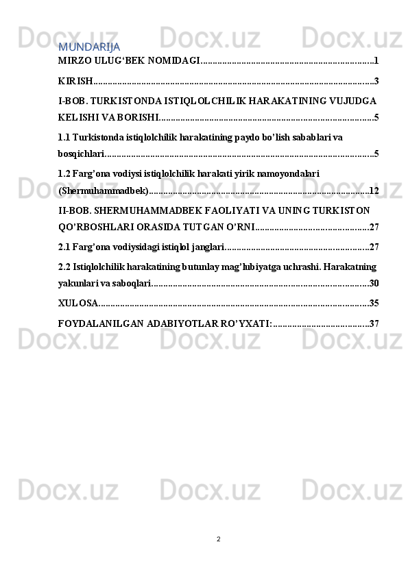 MUNDARIJA
MIRZO ULUG‘BEK NOMIDAGI ........................................................................ 1
KIRISH ..................................................................................................................... 3
I-BOB. TURKISTONDA ISTIQLOLCHILIK HARAKATINING VUJUDGA 
KELISHI VA BORISHI. ........................................................................................ 5
1.1 Turkistonda istiqlolchilik harakatining paydo bo’lish sabablari va 
bosqichlari. ............................................................................................................... 5
1.2 Farg’ona vodiysi istiqlolchilik harakati yirik namoyondalari 
(Shermuhammadbek) ............................................................................................ 12
II-BOB. SHERMUHAMMADBEK FAOLIYATI VA UNING TURKISTON 
QO’RBOSHLARI ORASIDA TUTGAN O’RNI. .............................................. 27
2.1 Farg’ona vodiysidagi istiqlol janglari ............................................................ 27
2.2 Istiqlolchilik harakatining butunlay mag’lubiyatga uchrashi. Harakatning
yakunlari va saboqlari. ......................................................................................... 30
XULOSA ................................................................................................................ 35
FOYDALANILGAN ADABIYOTLAR RO’YXATI: ........................................ 37
2 